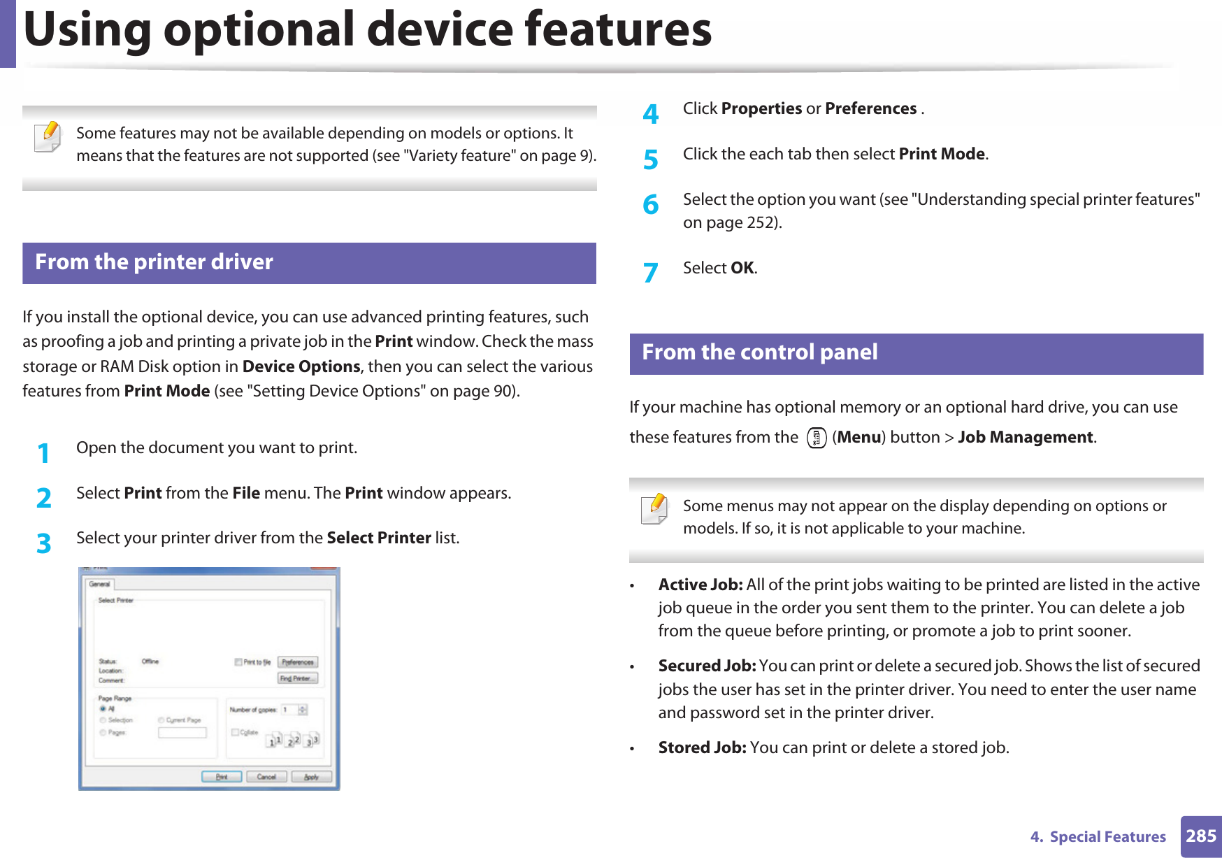 2854.  Special FeaturesUsing optional device features Some features may not be available depending on models or options. It means that the features are not supported (see &quot;Variety feature&quot; on page 9). 48 From the printer driverIf you install the optional device, you can use advanced printing features, such as proofing a job and printing a private job in the Print window. Check the mass storage or RAM Disk option in Device Options, then you can select the various features from Print Mode (see &quot;Setting Device Options&quot; on page 90).1Open the document you want to print.2  Select Print from the File menu. The Print window appears. 3  Select your printer driver from the Select Printer list.4  Click Properties or Preferences .5  Click the each tab then select Print Mode.6  Select the option you want (see &quot;Understanding special printer features&quot; on page 252).7  Select OK.49 From the control panelIf your machine has optional memory or an optional hard drive, you can use these features from the   (Menu) button &gt; Job Management.  Some menus may not appear on the display depending on options or models. If so, it is not applicable to your machine. •Active Job: All of the print jobs waiting to be printed are listed in the active job queue in the order you sent them to the printer. You can delete a job from the queue before printing, or promote a job to print sooner.•Secured Job: You can print or delete a secured job. Shows the list of secured jobs the user has set in the printer driver. You need to enter the user name and password set in the printer driver.•Stored Job: You can print or delete a stored job.