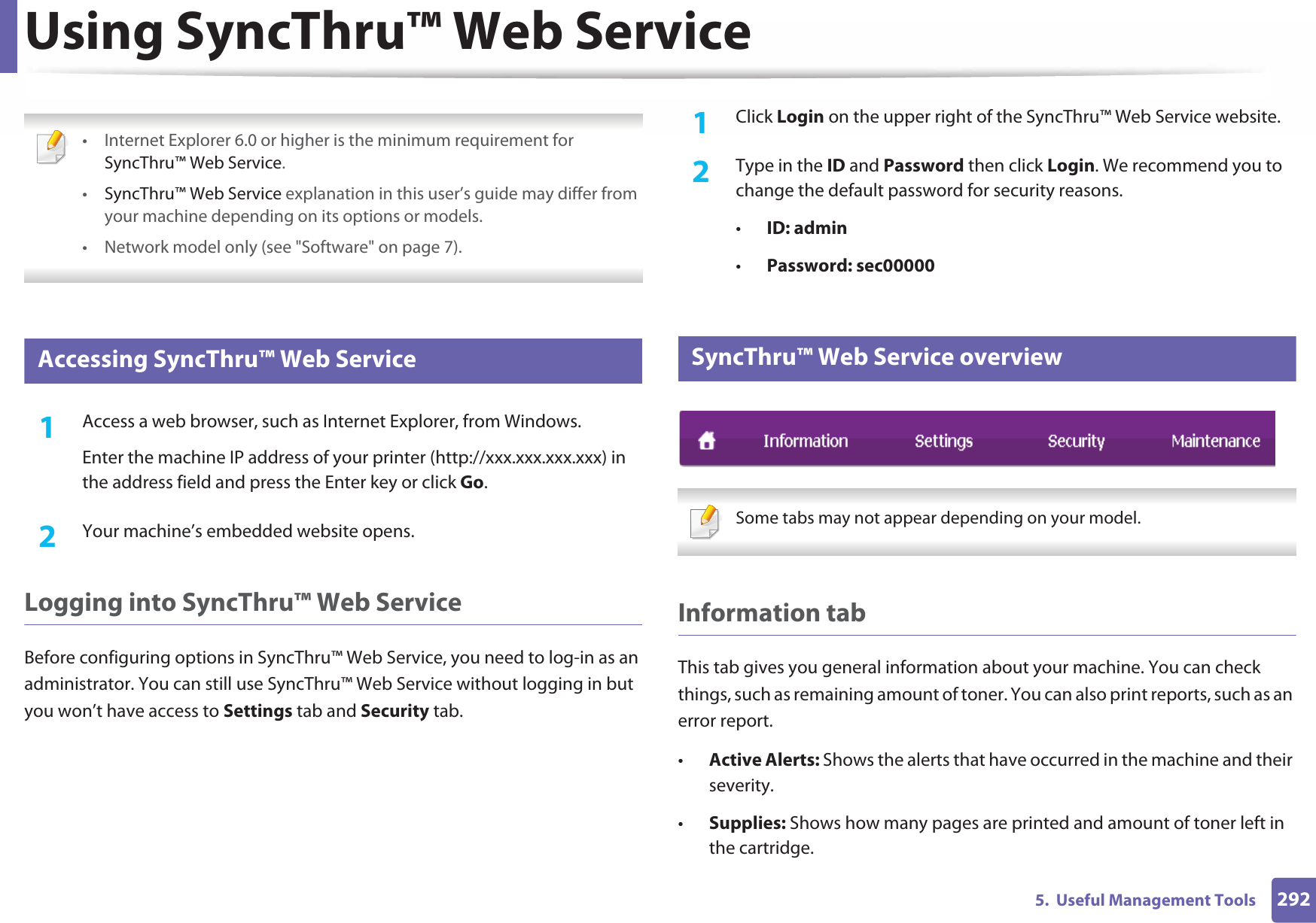 2925.  Useful Management ToolsUsing SyncThru™ Web Service • Internet Explorer 6.0 or higher is the minimum requirement for SyncThru™ Web Service.•SyncThru™ Web Service explanation in this user’s guide may differ from your machine depending on its options or models.• Network model only (see &quot;Software&quot; on page 7). 1 Accessing SyncThru™ Web Service1Access a web browser, such as Internet Explorer, from Windows.Enter the machine IP address of your printer (http://xxx.xxx.xxx.xxx) in the address field and press the Enter key or click Go.2  Your machine’s embedded website opens.Logging into SyncThru™ Web ServiceBefore configuring options in SyncThru™ Web Service, you need to log-in as an administrator. You can still use SyncThru™ Web Service without logging in but you won’t have access to Settings tab and Security tab. 1Click Login on the upper right of the SyncThru™ Web Service website.2  Type in the ID and Password then click Login. We recommend you to change the default password for security reasons.•ID: admin •Password: sec000002 SyncThru™ Web Service overview Some tabs may not appear depending on your model. Information tabThis tab gives you general information about your machine. You can check things, such as remaining amount of toner. You can also print reports, such as an error report.•Active Alerts: Shows the alerts that have occurred in the machine and their severity.•Supplies: Shows how many pages are printed and amount of toner left in the cartridge.