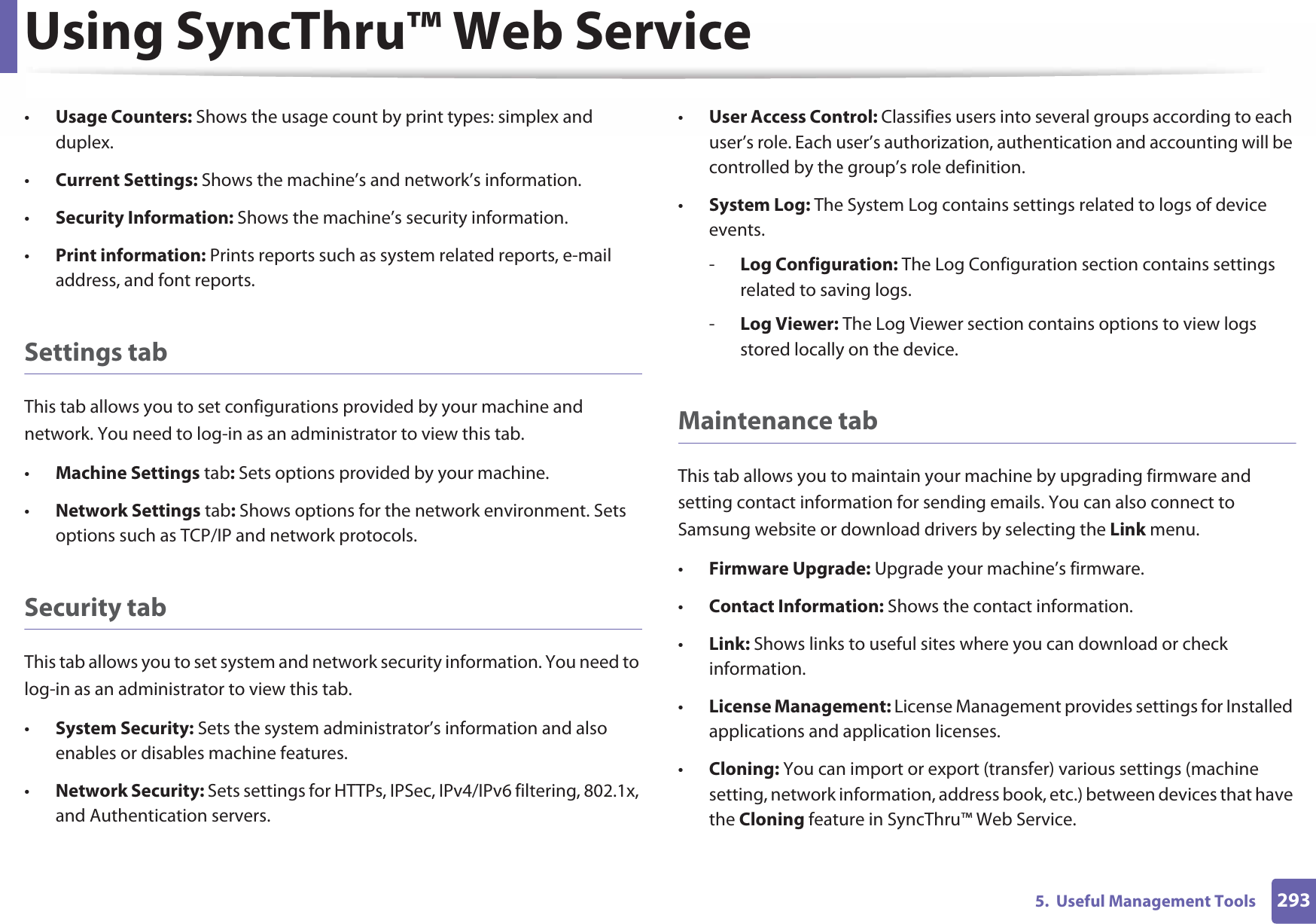 Using SyncThru™ Web Service2935.  Useful Management Tools•Usage Counters: Shows the usage count by print types: simplex and duplex.•Current Settings: Shows the machine’s and network’s information. •Security Information: Shows the machine’s security information. •Print information: Prints reports such as system related reports, e-mail address, and font reports.Settings tabThis tab allows you to set configurations provided by your machine and network. You need to log-in as an administrator to view this tab. •Machine Settings tab: Sets options provided by your machine. •Network Settings tab: Shows options for the network environment. Sets options such as TCP/IP and network protocols. Security tabThis tab allows you to set system and network security information. You need to log-in as an administrator to view this tab.•System Security: Sets the system administrator’s information and also enables or disables machine features.•Network Security: Sets settings for HTTPs, IPSec, IPv4/IPv6 filtering, 802.1x, and Authentication servers.•User Access Control: Classifies users into several groups according to each user’s role. Each user’s authorization, authentication and accounting will be controlled by the group’s role definition.•System Log: The System Log contains settings related to logs of device events.-Log Configuration: The Log Configuration section contains settings related to saving logs.-Log Viewer: The Log Viewer section contains options to view logs stored locally on the device.Maintenance tabThis tab allows you to maintain your machine by upgrading firmware and setting contact information for sending emails. You can also connect to Samsung website or download drivers by selecting the Link menu.•Firmware Upgrade: Upgrade your machine’s firmware.•Contact Information: Shows the contact information.•Link: Shows links to useful sites where you can download or check information.•License Management: License Management provides settings for Installed applications and application licenses.•Cloning: You can import or export (transfer) various settings (machine setting, network information, address book, etc.) between devices that have the Cloning feature in SyncThru™ Web Service.