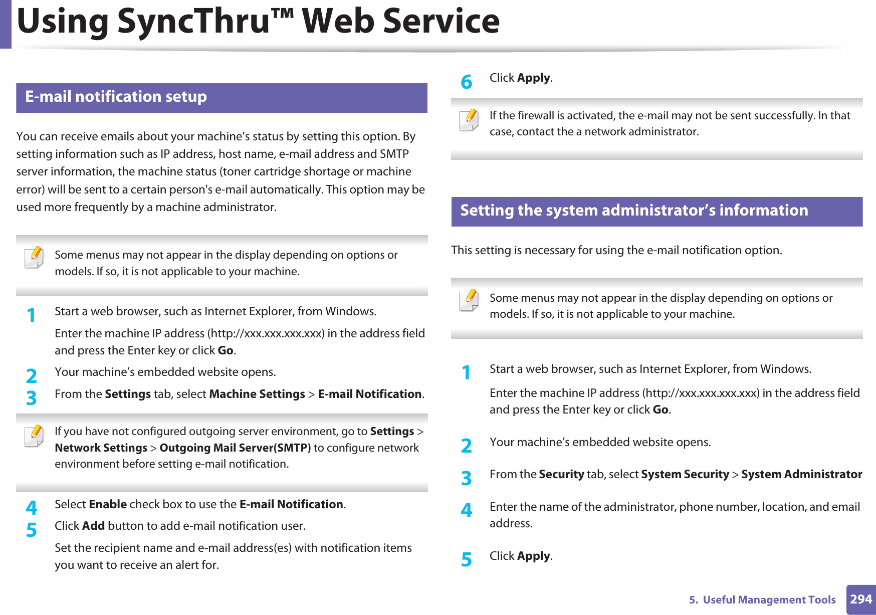 Using SyncThru™ Web Service2945.  Useful Management Tools3 E-mail notification setupYou can receive emails about your machine’s status by setting this option. By setting information such as IP address, host name, e-mail address and SMTP server information, the machine status (toner cartridge shortage or machine error) will be sent to a certain person&apos;s e-mail automatically. This option may be used more frequently by a machine administrator.  Some menus may not appear in the display depending on options or models. If so, it is not applicable to your machine. 1Start a web browser, such as Internet Explorer, from Windows.Enter the machine IP address (http://xxx.xxx.xxx.xxx) in the address field and press the Enter key or click Go.2  Your machine’s embedded website opens.3  From the Settings tab, select Machine Settings &gt; E-mail Notification.  If you have not configured outgoing server environment, go to Settings &gt; Network Settings &gt; Outgoing Mail Server(SMTP) to configure network environment before setting e-mail notification.  4  Select Enable check box to use the E-mail Notification.5  Click Add button to add e-mail notification user. Set the recipient name and e-mail address(es) with notification items you want to receive an alert for.6  Click Apply. If the firewall is activated, the e-mail may not be sent successfully. In that case, contact the a network administrator. 4 Setting the system administrator’s informationThis setting is necessary for using the e-mail notification option. Some menus may not appear in the display depending on options or models. If so, it is not applicable to your machine. 1Start a web browser, such as Internet Explorer, from Windows.Enter the machine IP address (http://xxx.xxx.xxx.xxx) in the address field and press the Enter key or click Go.2  Your machine’s embedded website opens.3  From the Security tab, select System Security &gt; System Administrator4  Enter the name of the administrator, phone number, location, and email address. 5  Click Apply. 