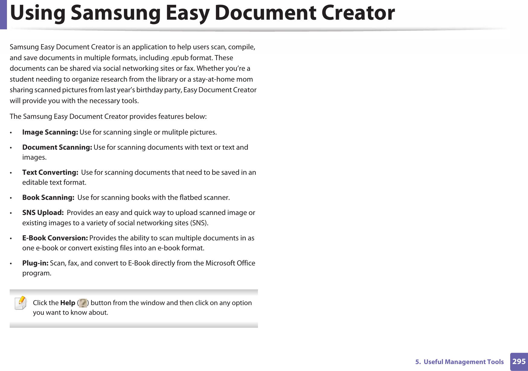 2955.  Useful Management ToolsUsing Samsung Easy Document CreatorSamsung Easy Document Creator is an application to help users scan, compile, and save documents in multiple formats, including .epub format. These documents can be shared via social networking sites or fax. Whether you’re a student needing to organize research from the library or a stay-at-home mom sharing scanned pictures from last year’s birthday party, Easy Document Creator will provide you with the necessary tools.The Samsung Easy Document Creator provides features below:•Image Scanning: Use for scanning single or mulitple pictures.•Document Scanning: Use for scanning documents with text or text and images.•Text Converting:  Use for scanning documents that need to be saved in an editable text format.•Book Scanning:  Use for scanning books with the flatbed scanner.•SNS Upload:  Provides an easy and quick way to upload scanned image or existing images to a variety of social networking sites (SNS).•E-Book Conversion: Provides the ability to scan multiple documents in as one e-book or convert existing files into an e-book format.•Plug-in: Scan, fax, and convert to E-Book directly from the Microsoft Office program. Click the Help ( ) button from the window and then click on any option you want to know about. 