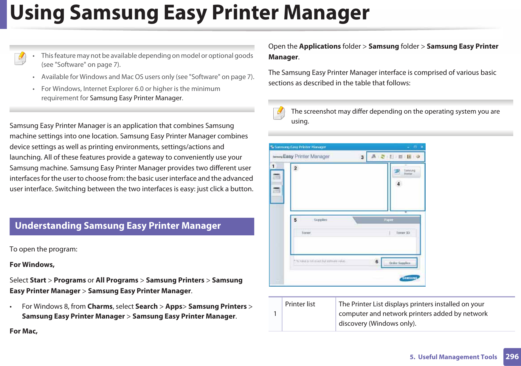 2965.  Useful Management ToolsUsing Samsung Easy Printer Manager  • This feature may not be available depending on model or optional goods (see &quot;Software&quot; on page 7).• Available for Windows and Mac OS users only (see &quot;Software&quot; on page 7).• For Windows, Internet Explorer 6.0 or higher is the minimum requirement for Samsung Easy Printer Manager. Samsung Easy Printer Manager is an application that combines Samsung machine settings into one location. Samsung Easy Printer Manager combines device settings as well as printing environments, settings/actions and launching. All of these features provide a gateway to conveniently use your Samsung machine. Samsung Easy Printer Manager provides two different user interfaces for the user to choose from: the basic user interface and the advanced user interface. Switching between the two interfaces is easy: just click a button.5 Understanding Samsung Easy Printer ManagerTo open the program: For Windows,Select Start &gt; Programs or All Programs &gt; Samsung Printers &gt; Samsung Easy Printer Manager &gt; Samsung Easy Printer Manager.• For Windows 8, from Charms, select Search &gt; Apps&gt; Samsung Printers &gt; Samsung Easy Printer Manager &gt; Samsung Easy Printer Manager.For Mac,Open the Applications folder &gt; Samsung folder &gt; Samsung Easy Printer Manager.The Samsung Easy Printer Manager interface is comprised of various basic sections as described in the table that follows: The screenshot may differ depending on the operating system you are using. 1Printer list The Printer List displays printers installed on your computer and network printers added by network discovery (Windows only).