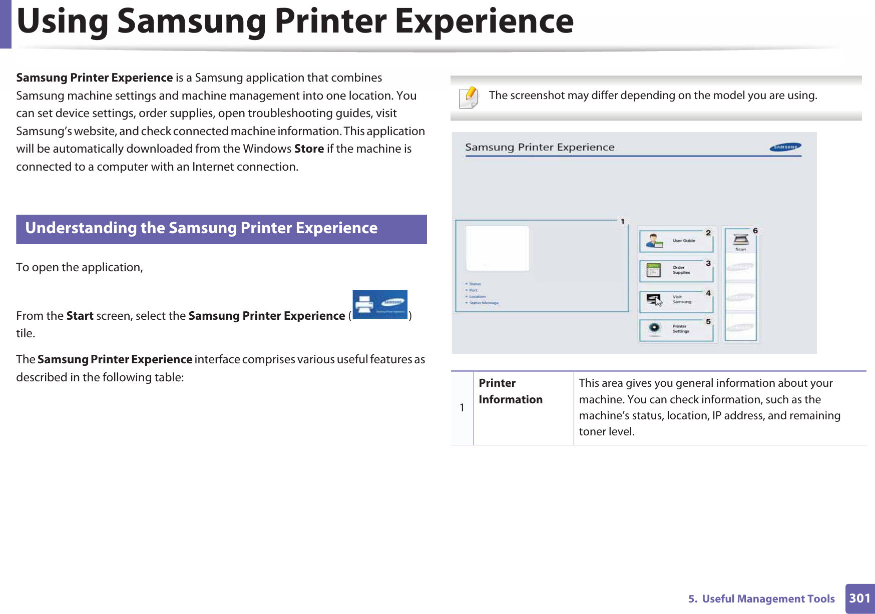 3015.  Useful Management ToolsUsing Samsung Printer Experience Samsung Printer Experience is a Samsung application that combines Samsung machine settings and machine management into one location. You can set device settings, order supplies, open troubleshooting guides, visit Samsung’s website, and check connected machine information. This application will be automatically downloaded from the Windows Store if the machine is connected to a computer with an Internet connection. 8 Understanding the Samsung Printer ExperienceTo open the application, From the Start screen, select the Samsung Printer Experience ()Gtile. The Samsung Printer Experience interface comprises various useful features as described in the following table: The screenshot may differ depending on the model you are using. 1Printer InformationThis area gives you general information about your machine. You can check information, such as the machine’s status, location, IP address, and remaining toner level.
