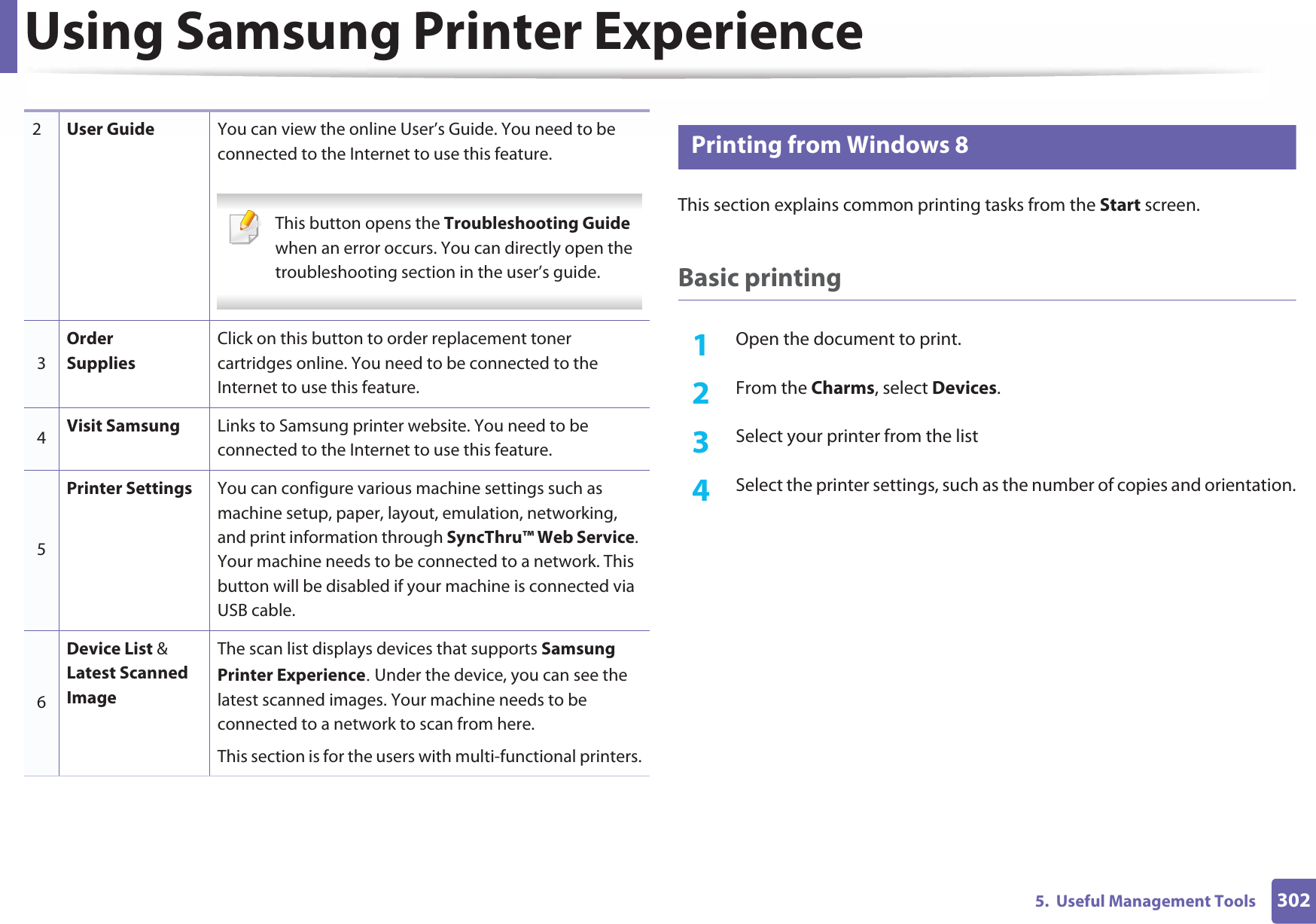 Using Samsung Printer Experience3025.  Useful Management Tools9 Printing from Windows 8This section explains common printing tasks from the Start screen.Basic printing1Open the document to print.2  From the Charms, select Devices.3  Select your printer from the list4  Select the printer settings, such as the number of copies and orientation.2User Guide You can view the online User’s Guide. You need to be connected to the Internet to use this feature. This button opens the Troubleshooting Guide when an error occurs. You can directly open the troubleshooting section in the user’s guide.  3Order SuppliesClick on this button to order replacement toner cartridges online. You need to be connected to the Internet to use this feature. 4Visit Samsung Links to Samsung printer website. You need to be connected to the Internet to use this feature.5Printer Settings You can configure various machine settings such as machine setup, paper, layout, emulation, networking, and print information through SyncThru™ Web Service. Your machine needs to be connected to a network. This button will be disabled if your machine is connected via USB cable.6Device List &amp; Latest Scanned ImageThe scan list displays devices that supports Samsung Printer ExperienceU Under the device, you can see the latest scanned images. Your machine needs to be connected to a network to scan from here. This section is for the users with multi-functional printers.
