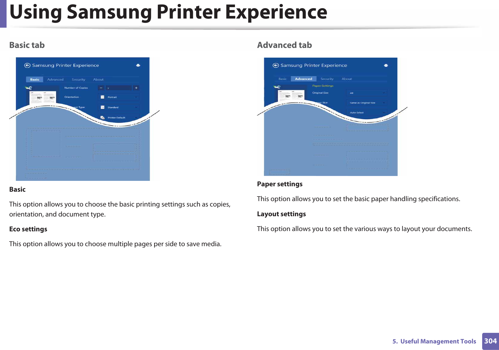 Using Samsung Printer Experience3045.  Useful Management ToolsBasic tabBasicThis option allows you to choose the basic printing settings such as copies, orientation, and document type.Eco settingsThis option allows you to choose multiple pages per side to save media.Advanced tabPaper settingsThis option allows you to set the basic paper handling specifications.Layout settingsThis option allows you to set the various ways to layout your documents.