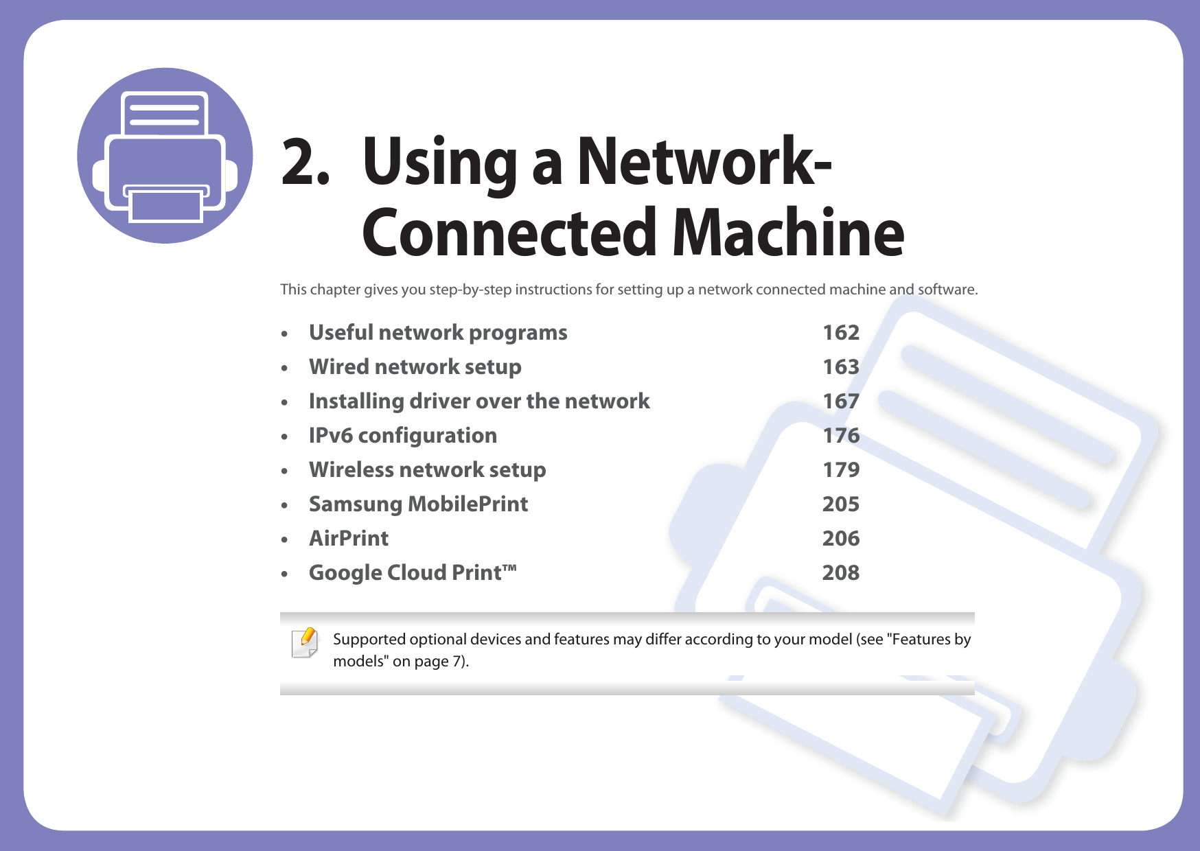 2. Using a Network-Connected MachineThis chapter gives you step-by-step instructions for setting up a network connected machine and software.• Useful network programs 162• Wired network setup 163• Installing driver over the network 167• IPv6 configuration 176• Wireless network setup 179• Samsung MobilePrint 205• AirPrint 206• Google Cloud Print™ 208 Supported optional devices and features may differ according to your model (see &quot;Features by models&quot; on page 7). 