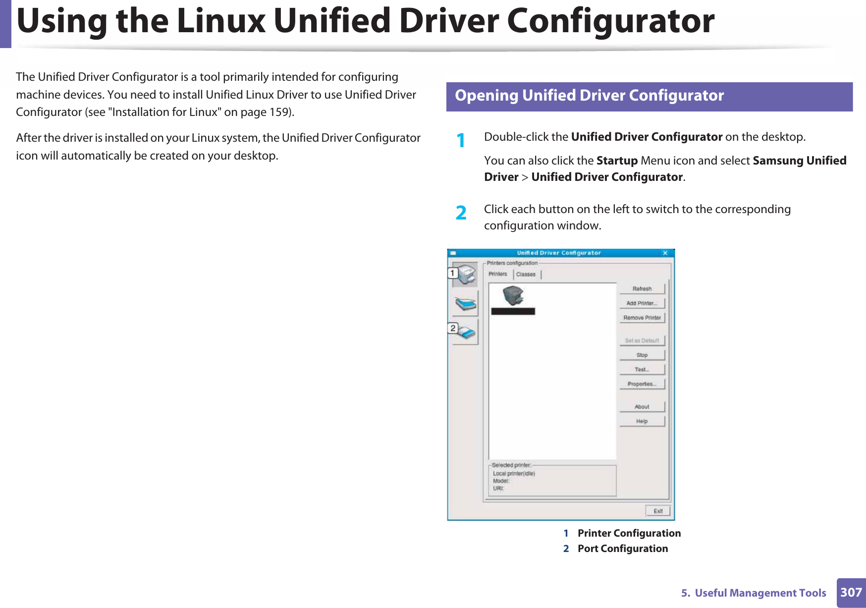 3075.  Useful Management ToolsUsing the Linux Unified Driver ConfiguratorThe Unified Driver Configurator is a tool primarily intended for configuring machine devices. You need to install Unified Linux Driver to use Unified Driver Configurator (see &quot;Installation for Linux&quot; on page 159).After the driver is installed on your Linux system, the Unified Driver Configurator icon will automatically be created on your desktop.11 Opening Unified Driver Configurator1Double-click the Unified Driver Configurator on the desktop.You can also click the Startup Menu icon and select Samsung Unified Driver &gt; Unified Driver Configurator.2  Click each button on the left to switch to the corresponding configuration window.1Printer Configuration 2Port Configuration 