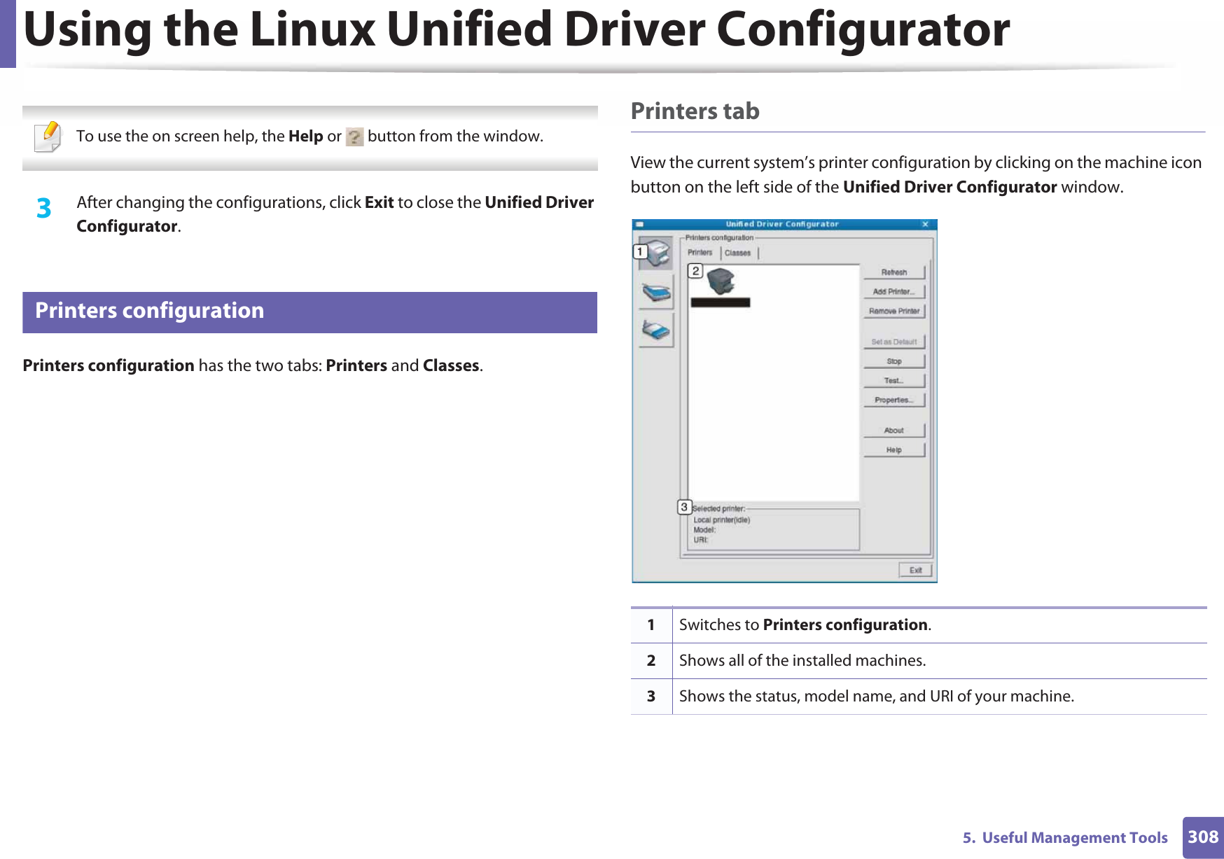 Using the Linux Unified Driver Configurator3085.  Useful Management Tools To use the on screen help, the Help or   button from the window. 3  After changing the configurations, click Exit to close the Unified Driver Configurator.12 Printers configurationPrinters configuration has the two tabs: Printers and Classes.Printers tabView the current system’s printer configuration by clicking on the machine icon button on the left side of the Unified Driver Configurator window.1Switches to Printers configuration.2Shows all of the installed machines.3Shows the status, model name, and URI of your machine.