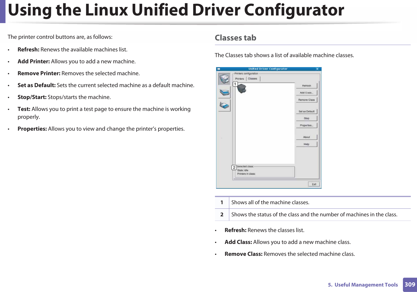 Using the Linux Unified Driver Configurator3095.  Useful Management ToolsThe printer control buttons are, as follows:•Refresh: Renews the available machines list.•Add Printer: Allows you to add a new machine.•Remove Printer: Removes the selected machine.•Set as Default: Sets the current selected machine as a default machine.•Stop/Start: Stops/starts the machine.•Test: Allows you to print a test page to ensure the machine is working properly.•Properties: Allows you to view and change the printer’s properties. Classes tabThe Classes tab shows a list of available machine classes.•Refresh: Renews the classes list.•Add Class: Allows you to add a new machine class.•Remove Class: Removes the selected machine class.1Shows all of the machine classes.2Shows the status of the class and the number of machines in the class.