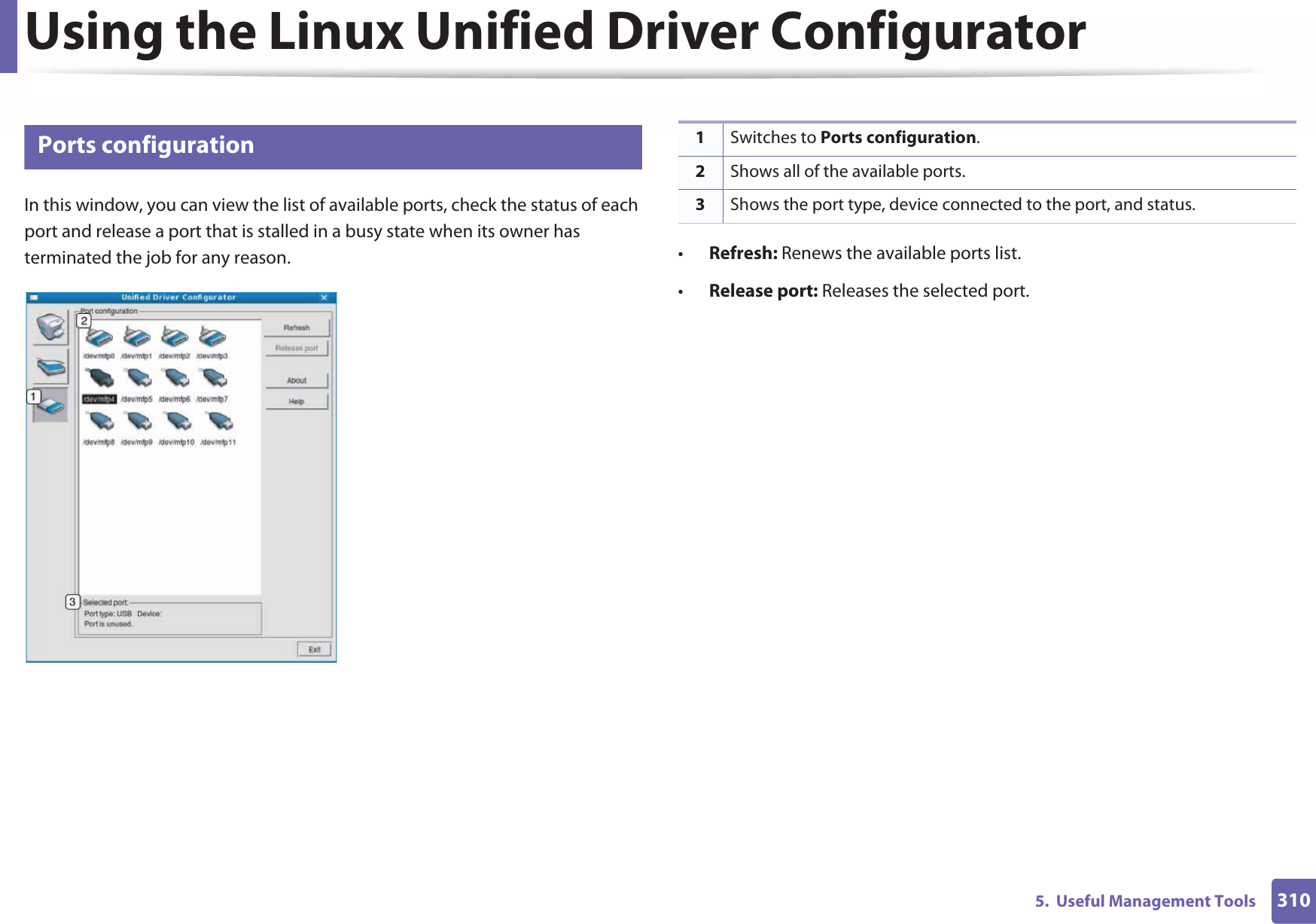 Using the Linux Unified Driver Configurator3105.  Useful Management Tools13 Ports configurationIn this window, you can view the list of available ports, check the status of each port and release a port that is stalled in a busy state when its owner has terminated the job for any reason. •Refresh: Renews the available ports list.•Release port: Releases the selected port.1Switches to Ports configuration.2Shows all of the available ports.3Shows the port type, device connected to the port, and status.