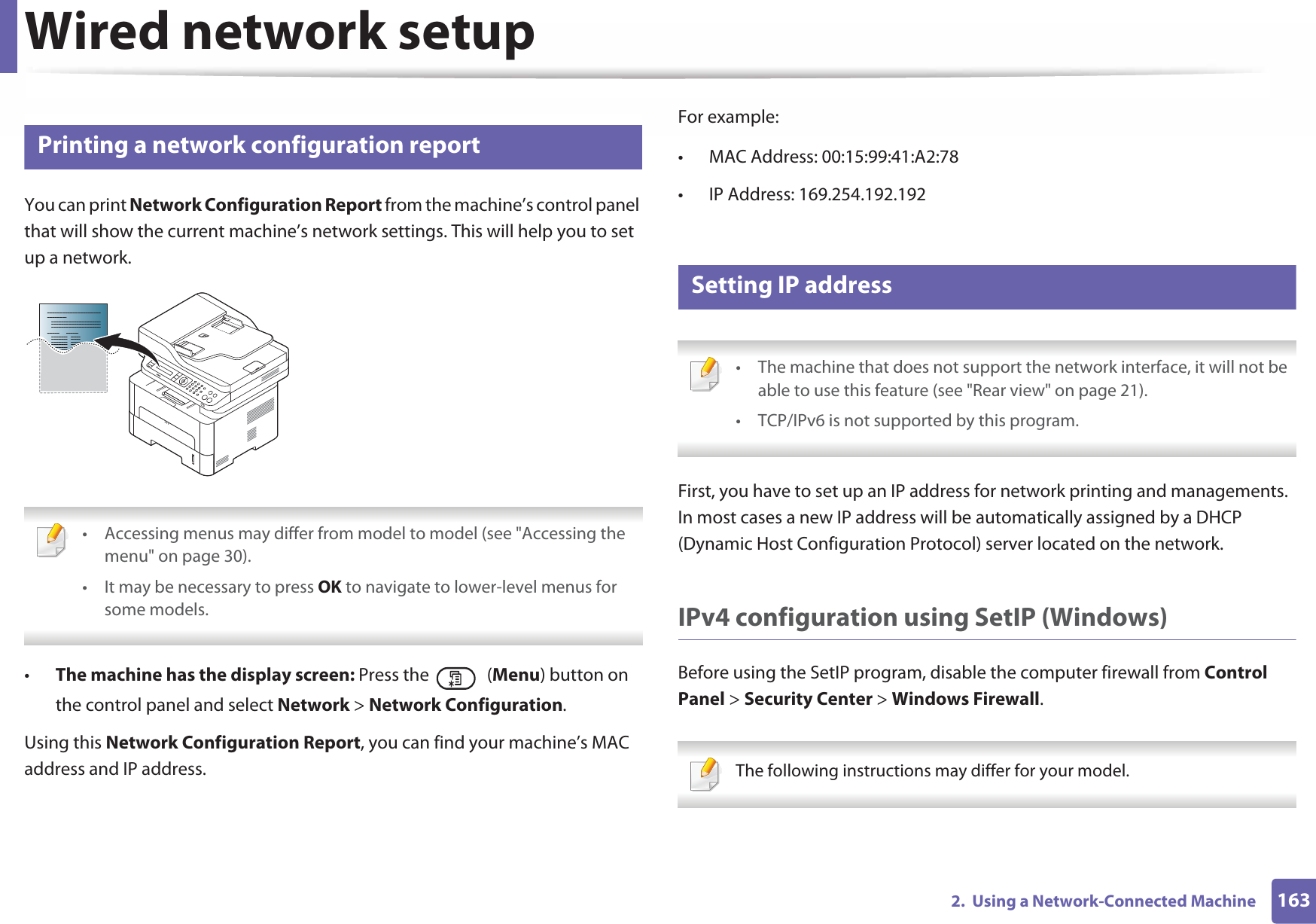 1632.  Using a Network-Connected MachineWired network setup4 Printing a network configuration reportYou can print Network Configuration Report from the machine’s control panel that will show the current machine’s network settings. This will help you to set up a network. • Accessing menus may differ from model to model (see &quot;Accessing the menu&quot; on page 30).• It may be necessary to press OK to navigate to lower-level menus for some models. •The machine has the display screen: Press the   (Menu) button on the control panel and select Network &gt; Network Configuration.Using this Network Configuration Report, you can find your machine’s MAC address and IP address.For example:• MAC Address: 00:15:99:41:A2:78• IP Address: 169.254.192.1925 Setting IP address • The machine that does not support the network interface, it will not be able to use this feature (see &quot;Rear view&quot; on page 21).• TCP/IPv6 is not supported by this program. First, you have to set up an IP address for network printing and managements. In most cases a new IP address will be automatically assigned by a DHCP (Dynamic Host Configuration Protocol) server located on the network.IPv4 configuration using SetIP (Windows)Before using the SetIP program, disable the computer firewall from Control Panel &gt; Security Center &gt; Windows Firewall. The following instructions may differ for your model.  