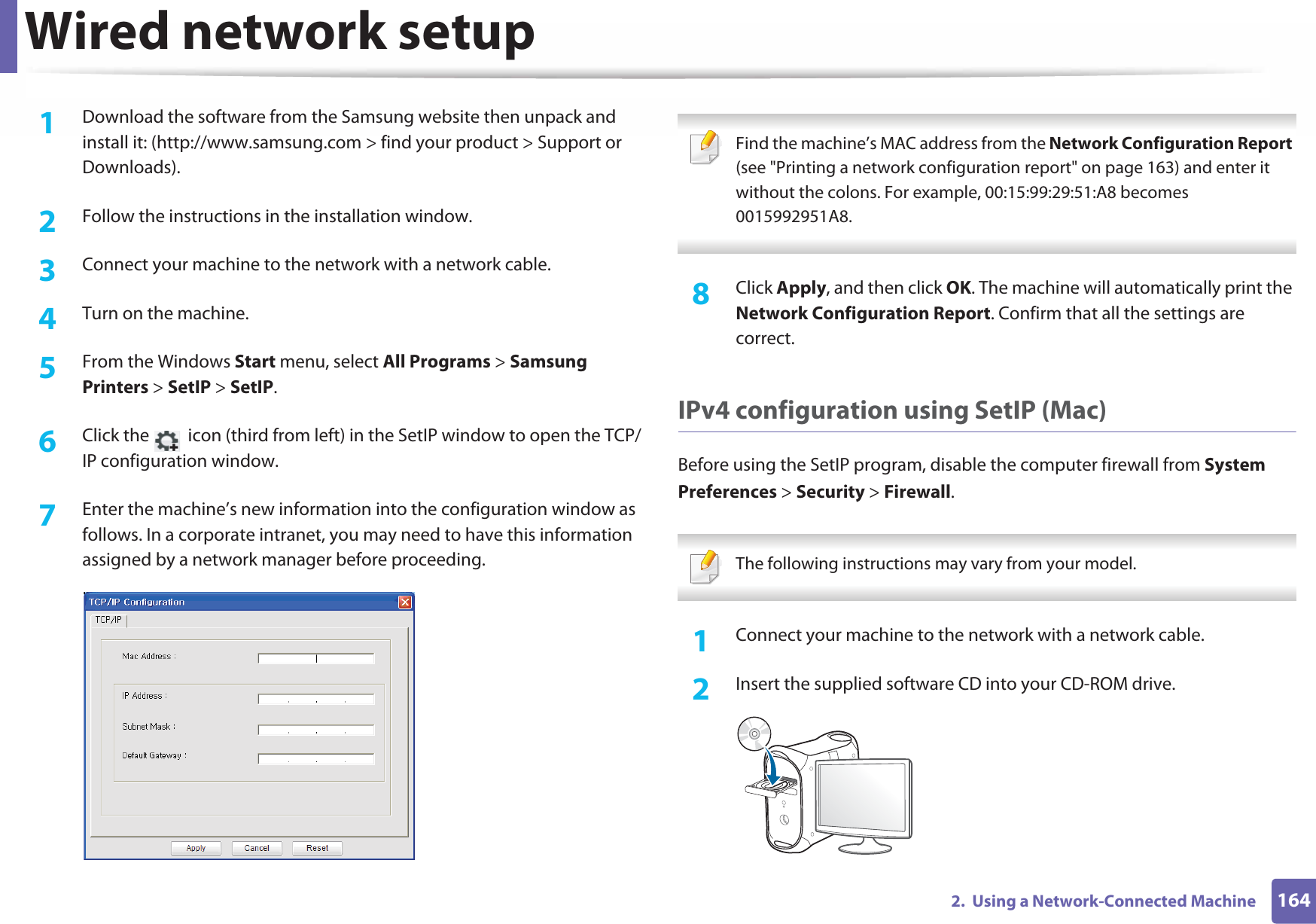 Wired network setup1642.  Using a Network-Connected Machine1Download the software from the Samsung website then unpack and install it: (http://www.samsung.com &gt; find your product &gt; Support or Downloads).2  Follow the instructions in the installation window.3  Connect your machine to the network with a network cable.4  Turn on the machine.5  From the Windows Start menu, select All Programs &gt; Samsung Printers &gt; SetIP &gt; SetIP.6  Click the   icon (third from left) in the SetIP window to open the TCP/IP configuration window.7  Enter the machine’s new information into the configuration window as follows. In a corporate intranet, you may need to have this information assigned by a network manager before proceeding. Find the machine’s MAC address from the Network Configuration Report (see &quot;Printing a network configuration report&quot; on page 163) and enter it without the colons. For example, 00:15:99:29:51:A8 becomes 0015992951A8. 8  Click Apply, and then click OK. The machine will automatically print the Network Configuration Report. Confirm that all the settings are correct.IPv4 configuration using SetIP (Mac)Before using the SetIP program, disable the computer firewall from System Preferences &gt; Security &gt; Firewall. The following instructions may vary from your model. 1Connect your machine to the network with a network cable.2  Insert the supplied software CD into your CD-ROM drive.