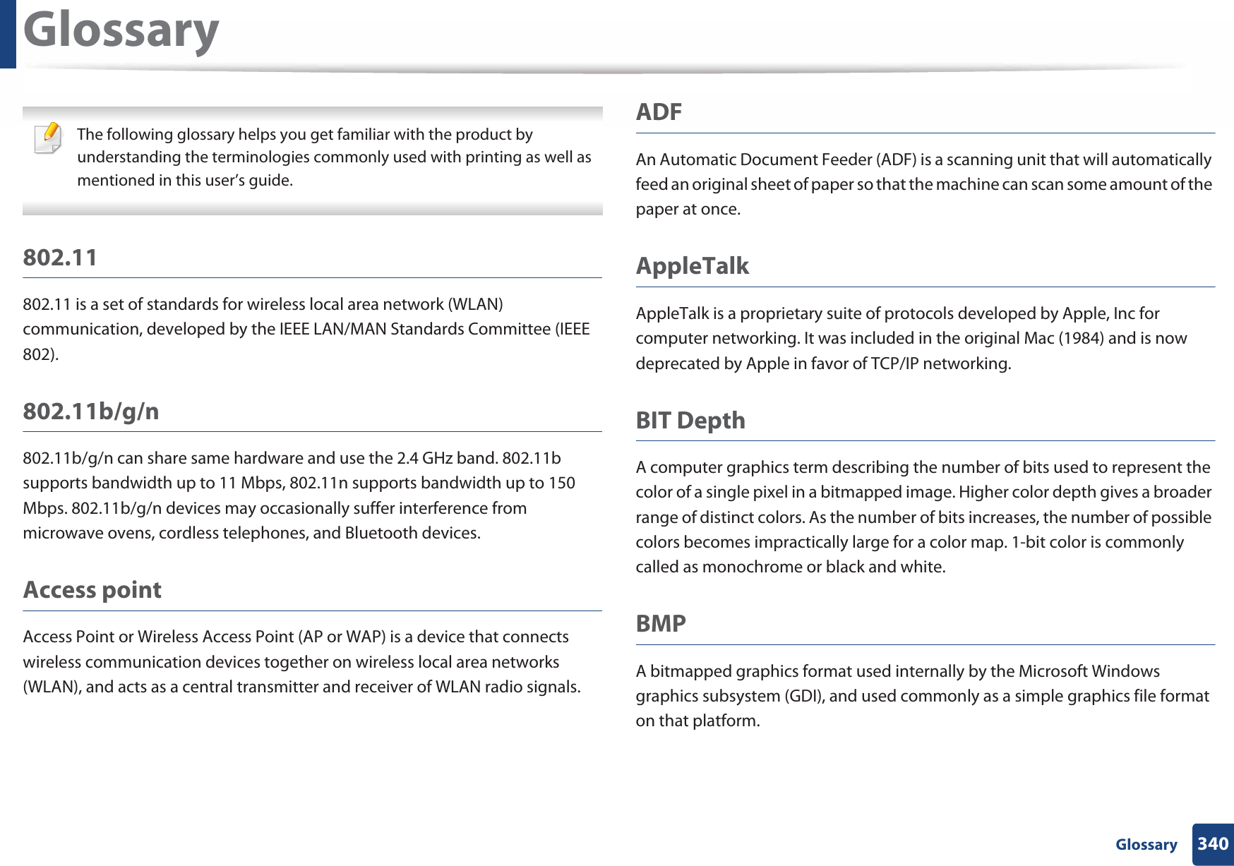 340 GlossaryGlossary The following glossary helps you get familiar with the product by understanding the terminologies commonly used with printing as well as mentioned in this user’s guide. 802.11802.11 is a set of standards for wireless local area network (WLAN) communication, developed by the IEEE LAN/MAN Standards Committee (IEEE 802). 802.11b/g/n802.11b/g/n can share same hardware and use the 2.4 GHz band. 802.11b supports bandwidth up to 11 Mbps, 802.11n supports bandwidth up to 150 Mbps. 802.11b/g/n devices may occasionally suffer interference from microwave ovens, cordless telephones, and Bluetooth devices.Access pointAccess Point or Wireless Access Point (AP or WAP) is a device that connects wireless communication devices together on wireless local area networks (WLAN), and acts as a central transmitter and receiver of WLAN radio signals. ADFAn Automatic Document Feeder (ADF) is a scanning unit that will automatically feed an original sheet of paper so that the machine can scan some amount of the paper at once. AppleTalkAppleTalk is a proprietary suite of protocols developed by Apple, Inc for computer networking. It was included in the original Mac (1984) and is now deprecated by Apple in favor of TCP/IP networking.BIT DepthA computer graphics term describing the number of bits used to represent the color of a single pixel in a bitmapped image. Higher color depth gives a broader range of distinct colors. As the number of bits increases, the number of possible colors becomes impractically large for a color map. 1-bit color is commonly called as monochrome or black and white.BMPA bitmapped graphics format used internally by the Microsoft Windows graphics subsystem (GDI), and used commonly as a simple graphics file format on that platform.