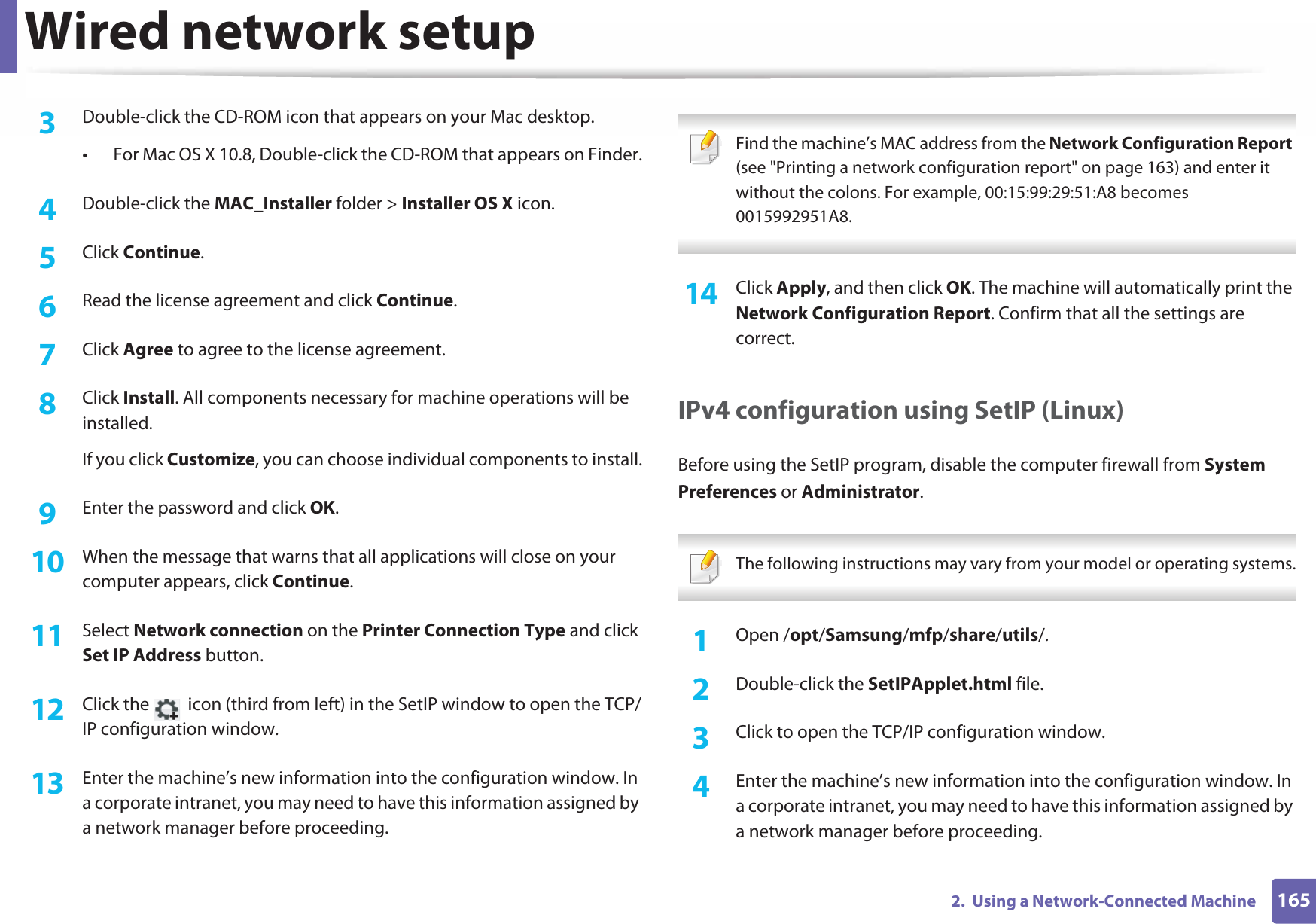 Wired network setup1652.  Using a Network-Connected Machine3  Double-click the CD-ROM icon that appears on your Mac desktop.• For Mac OS X 10.8, Double-click the CD-ROM that appears on Finder.4  Double-click the MAC_Installer folder &gt; Installer OS X icon.5  Click Continue.6  Read the license agreement and click Continue.7  Click Agree to agree to the license agreement.8  Click Install. All components necessary for machine operations will be installed.If you click Customize, you can choose individual components to install.9  Enter the password and click OK.10  When the message that warns that all applications will close on your computer appears, click Continue.11  Select Network connection on the Printer Connection Type and click Set IP Address button.12  Click the   icon (third from left) in the SetIP window to open the TCP/IP configuration window.13  Enter the machine’s new information into the configuration window. In a corporate intranet, you may need to have this information assigned by a network manager before proceeding. Find the machine’s MAC address from the Network Configuration Report (see &quot;Printing a network configuration report&quot; on page 163) and enter it without the colons. For example, 00:15:99:29:51:A8 becomes 0015992951A8. 14  Click Apply, and then click OK. The machine will automatically print the Network Configuration Report. Confirm that all the settings are correct.IPv4 configuration using SetIP (Linux)Before using the SetIP program, disable the computer firewall from System Preferences or Administrator. The following instructions may vary from your model or operating systems. 1Open /opt/Samsung/mfp/share/utils/.2  Double-click the SetIPApplet.html file. 3  Click to open the TCP/IP configuration window. 4  Enter the machine’s new information into the configuration window. In a corporate intranet, you may need to have this information assigned by a network manager before proceeding.