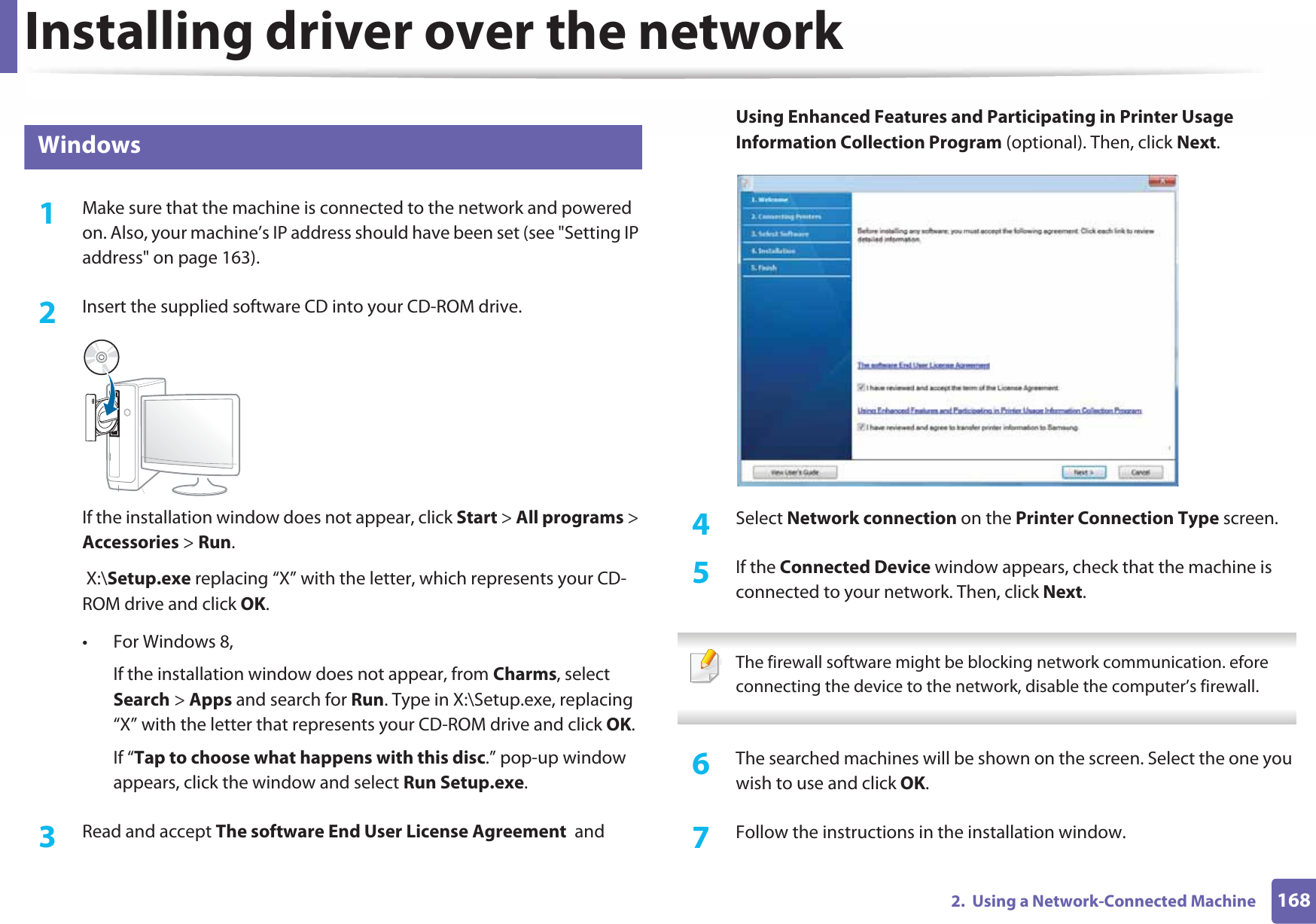 Installing driver over the network1682.  Using a Network-Connected Machine6 Windows1Make sure that the machine is connected to the network and powered on. Also, your machine’s IP address should have been set (see &quot;Setting IP address&quot; on page 163).2  Insert the supplied software CD into your CD-ROM drive.If the installation window does not appear, click Start &gt; All programs &gt; Accessories &gt; Run. X:\Setup.exe replacing “X” with the letter, which represents your CD-ROM drive and click OK.• For Windows 8,If the installation window does not appear, from Charms, select Search &gt; Apps and search for Run. Type in X:\Setup.exe, replacing “X” with the letter that represents your CD-ROM drive and click OK.If “Tap to choose what happens with this disc.” pop-up window appears, click the window and select Run Setup.exe.3  Read and accept The software End User License Agreement  and Using Enhanced Features and Participating in Printer Usage Information Collection Program (optional). Then, click Next.4  Select Network connection on the Printer Connection Type screen.5  If the Connected Device window appears, check that the machine is connected to your network. Then, click Next.  The firewall software might be blocking network communication. efore connecting the device to the network, disable the computer’s firewall. 6  The searched machines will be shown on the screen. Select the one you wish to use and click OK.7  Follow the instructions in the installation window.