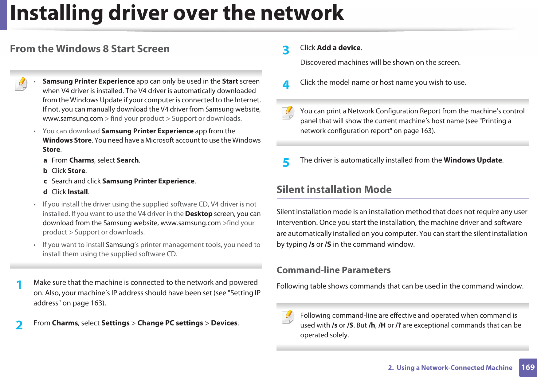 Installing driver over the network1692.  Using a Network-Connected MachineFrom the Windows 8 Start Screen •Samsung Printer Experience app can only be used in the Start screen when V4 driver is installed. The V4 driver is automatically downloaded from the Windows Update if your computer is connected to the Internet. If not, you can manually download the V4 driver from Samsung website, www.samsung.com &gt; find your product &gt; Support or downloads. • You can download Samsung Printer Experience app from the Windows Store. You need have a Microsoft account to use the Windows Store.a  From Charms, select Search. b  Click Store.c  Search and click Samsung Printer Experience.d  Click Install.• If you install the driver using the supplied software CD, V4 driver is not installed. If you want to use the V4 driver in the Desktop screen, you can download from the Samsung website, www.samsung.com &gt;find your product &gt; Support or downloads.• If you want to install Samsung’s printer management tools, you need to install them using the supplied software CD. 1Make sure that the machine is connected to the network and powered on. Also, your machine’s IP address should have been set (see &quot;Setting IP address&quot; on page 163). 2  From Charms, select Settings &gt; Change PC settings &gt; Devices.3  Click Add a device. Discovered machines will be shown on the screen. 4  Click the model name or host name you wish to use.  You can print a Network Configuration Report from the machine’s control panel that will show the current machine’s host name (see &quot;Printing a network configuration report&quot; on page 163). 5  The driver is automatically installed from the Windows Update. Silent installation ModeSilent installation mode is an installation method that does not require any user intervention. Once you start the installation, the machine driver and software are automatically installed on you computer. You can start the silent installation by typing /s or /S in the command window.Command-line ParametersFollowing table shows commands that can be used in the command window. Following command-line are effective and operated when command is used with /s or /S. But /h, /H or /? are exceptional commands that can be operated solely. 