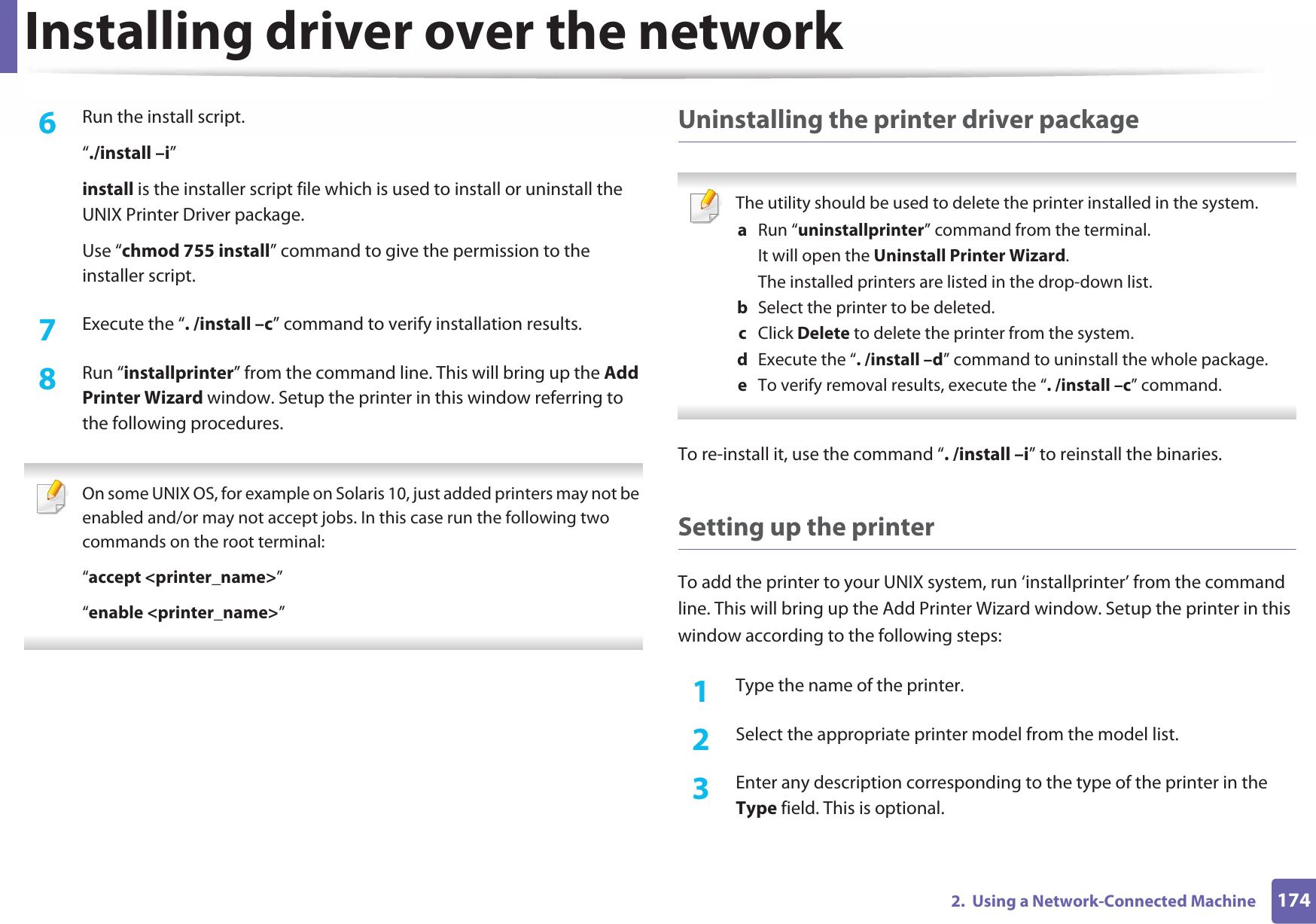 Installing driver over the network1742.  Using a Network-Connected Machine6  Run the install script.“./install –i”install is the installer script file which is used to install or uninstall the UNIX Printer Driver package.Use “chmod 755 install” command to give the permission to the installer script.7  Execute the “. /install –c” command to verify installation results.8  Run “installprinter” from the command line. This will bring up the Add Printer Wizard window. Setup the printer in this window referring to the following procedures. On some UNIX OS, for example on Solaris 10, just added printers may not be enabled and/or may not accept jobs. In this case run the following two commands on the root terminal:“accept &lt;printer_name&gt;”“enable &lt;printer_name&gt;” Uninstalling the printer driver package The utility should be used to delete the printer installed in the system.a  Run “uninstallprinter” command from the terminal.It will open the Uninstall Printer Wizard.The installed printers are listed in the drop-down list.b  Select the printer to be deleted.c  Click Delete to delete the printer from the system.d  Execute the “. /install –d” command to uninstall the whole package.e  To verify removal results, execute the “. /install –c” command. To re-install it, use the command “. /install –i” to reinstall the binaries.Setting up the printerTo add the printer to your UNIX system, run ‘installprinter’ from the command line. This will bring up the Add Printer Wizard window. Setup the printer in this window according to the following steps:1Type the name of the printer.2  Select the appropriate printer model from the model list.3  Enter any description corresponding to the type of the printer in the Type field. This is optional.