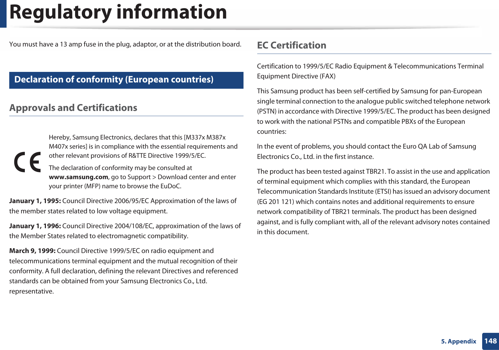 Regulatory information1485. AppendixYou must have a 13 amp fuse in the plug, adaptor, or at the distribution board.24 Declaration of conformity (European countries)Approvals and CertificationsJanuary 1, 1995: Council Directive 2006/95/EC Approximation of the laws of the member states related to low voltage equipment.January 1, 1996: Council Directive 2004/108/EC, approximation of the laws of the Member States related to electromagnetic compatibility.March 9, 1999: Council Directive 1999/5/EC on radio equipment and telecommunications terminal equipment and the mutual recognition of their conformity. A full declaration, defining the relevant Directives and referenced standards can be obtained from your Samsung Electronics Co., Ltd. representative.EC CertificationCertification to 1999/5/EC Radio Equipment &amp; Telecommunications Terminal Equipment Directive (FAX)This Samsung product has been self-certified by Samsung for pan-European single terminal connection to the analogue public switched telephone network (PSTN) in accordance with Directive 1999/5/EC. The product has been designed to work with the national PSTNs and compatible PBXs of the European countries:In the event of problems, you should contact the Euro QA Lab of Samsung Electronics Co., Ltd. in the first instance.The product has been tested against TBR21. To assist in the use and application of terminal equipment which complies with this standard, the European Telecommunication Standards Institute (ETSI) has issued an advisory document (EG 201 121) which contains notes and additional requirements to ensure network compatibility of TBR21 terminals. The product has been designed against, and is fully compliant with, all of the relevant advisory notes contained in this document.Hereby, Samsung Electronics, declares that this [M337x M387x M407x series] is in compliance with the essential requirements and other relevant provisions of R&amp;TTE Directive 1999/5/EC.The declaration of conformity may be consulted at www.samsung.com, go to Support &gt; Download center and enter your printer (MFP) name to browse the EuDoC. 