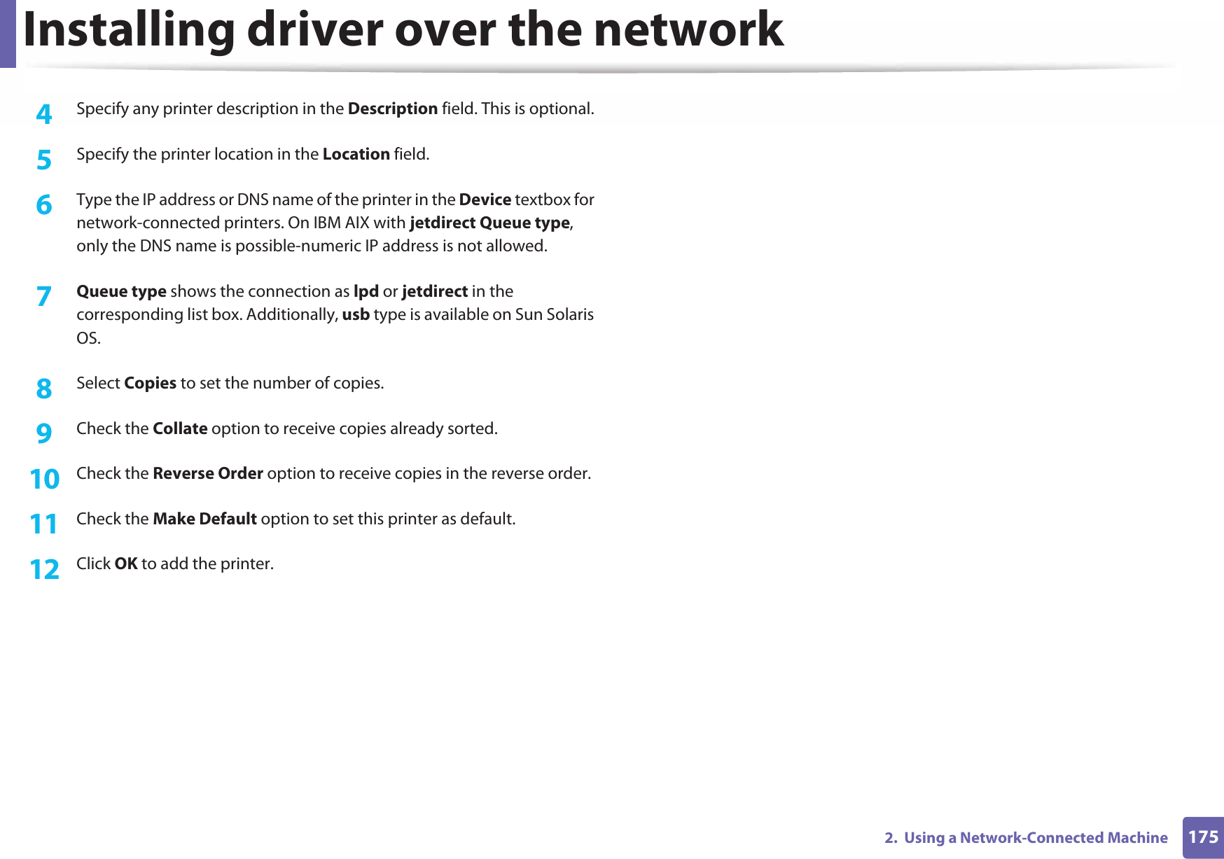 Installing driver over the network1752.  Using a Network-Connected Machine4  Specify any printer description in the Description field. This is optional.5  Specify the printer location in the Location field.6  Type the IP address or DNS name of the printer in the Device textbox for network-connected printers. On IBM AIX with jetdirect Queue type, only the DNS name is possible-numeric IP address is not allowed.7  Queue type shows the connection as lpd or jetdirect in the corresponding list box. Additionally, usb type is available on Sun Solaris OS.8  Select Copies to set the number of copies.9  Check the Collate option to receive copies already sorted.10  Check the Reverse Order option to receive copies in the reverse order.11  Check the Make Default option to set this printer as default.12  Click OK to add the printer.