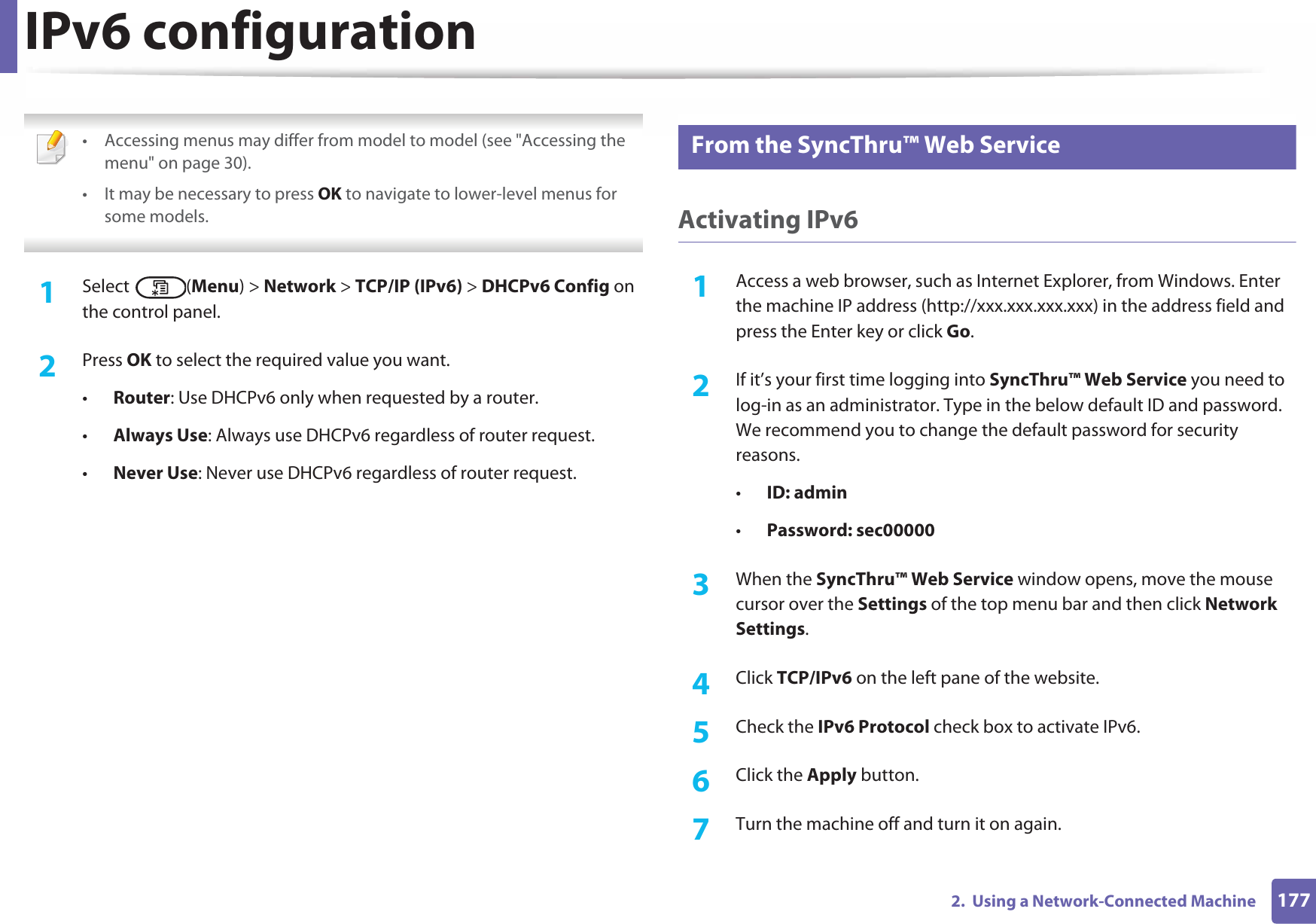 IPv6 configuration1772.  Using a Network-Connected Machine • Accessing menus may differ from model to model (see &quot;Accessing the menu&quot; on page 30).• It may be necessary to press OK to navigate to lower-level menus for some models. 1Select (Menu) &gt; Network &gt; TCP/IP (IPv6) &gt; DHCPv6 Config on the control panel.2  Press OK to select the required value you want.•Router: Use DHCPv6 only when requested by a router.•Always Use: Always use DHCPv6 regardless of router request.•Never Use: Never use DHCPv6 regardless of router request.11 From the SyncThru™ Web ServiceActivating IPv61Access a web browser, such as Internet Explorer, from Windows. Enter the machine IP address (http://xxx.xxx.xxx.xxx) in the address field and press the Enter key or click Go.2  If it’s your first time logging into SyncThru™ Web Service you need to log-in as an administrator. Type in the below default ID and password. We recommend you to change the default password for security reasons.•ID: admin•Password: sec00000 3  When the SyncThru™ Web Service window opens, move the mouse cursor over the Settings of the top menu bar and then click Network Settings.4  Click TCP/IPv6 on the left pane of the website.5  Check the IPv6 Protocol check box to activate IPv6.6  Click the Apply button.7  Turn the machine off and turn it on again.