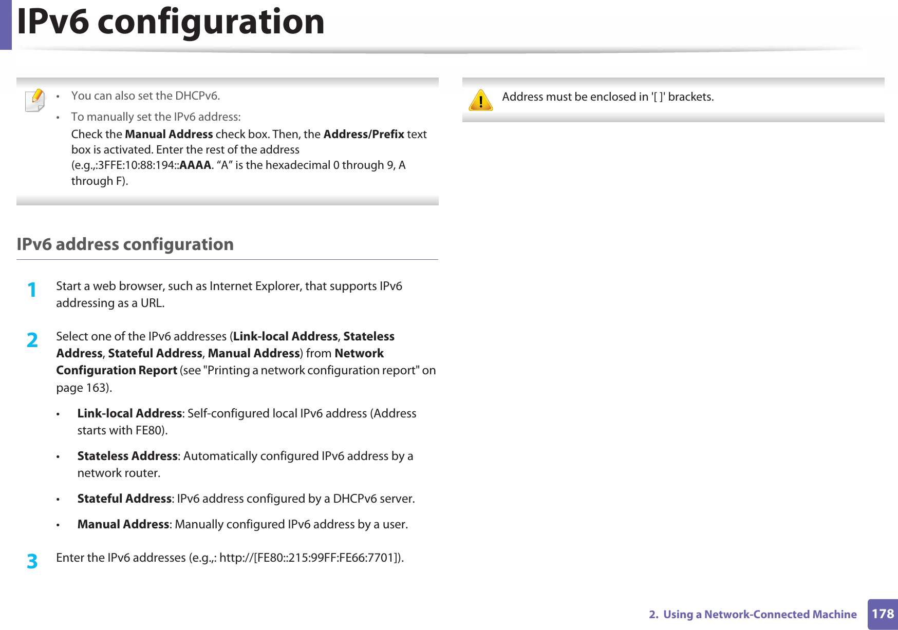 IPv6 configuration1782.  Using a Network-Connected Machine • You can also set the DHCPv6.• To manually set the IPv6 address:Check the Manual Address check box. Then, the Address/Prefix text box is activated. Enter the rest of the address (e.g.,:3FFE:10:88:194::AAAA. “A” is the hexadecimal 0 through 9, A through F). IPv6 address configuration1Start a web browser, such as Internet Explorer, that supports IPv6 addressing as a URL.2  Select one of the IPv6 addresses (Link-local Address, Stateless Address, Stateful Address, Manual Address) from Network Configuration Report (see &quot;Printing a network configuration report&quot; on page 163).•Link-local Address: Self-configured local IPv6 address (Address starts with FE80).•Stateless Address: Automatically configured IPv6 address by a network router.•Stateful Address: IPv6 address configured by a DHCPv6 server.•Manual Address: Manually configured IPv6 address by a user.3  Enter the IPv6 addresses (e.g.,: http://[FE80::215:99FF:FE66:7701]). Address must be enclosed in &apos;[ ]&apos; brackets. 