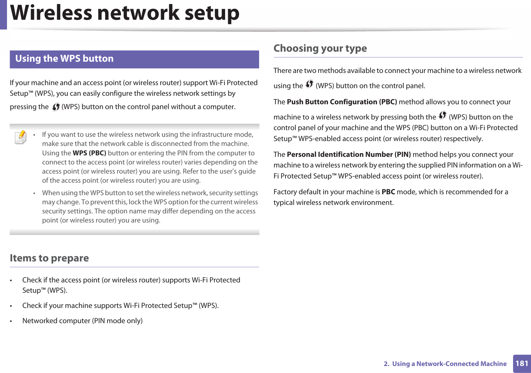 Wireless network setup1812.  Using a Network-Connected Machine14 Using the WPS button If your machine and an access point (or wireless router) support Wi-Fi Protected Setup™ (WPS), you can easily configure the wireless network settings by pressing the   (WPS) button on the control panel without a computer. • If you want to use the wireless network using the infrastructure mode, make sure that the network cable is disconnected from the machine. Using the WPS (PBC) button or entering the PIN from the computer to connect to the access point (or wireless router) varies depending on the access point (or wireless router) you are using. Refer to the user&apos;s guide of the access point (or wireless router) you are using.• When using the WPS button to set the wireless network, security settings may change. To prevent this, lock the WPS option for the current wireless security settings. The option name may differ depending on the access point (or wireless router) you are using. Items to prepare• Check if the access point (or wireless router) supports Wi-Fi Protected Setup™ (WPS).• Check if your machine supports Wi-Fi Protected Setup™ (WPS).• Networked computer (PIN mode only)Choosing your typeThere are two methods available to connect your machine to a wireless network using the   (WPS) button on the control panel.The Push Button Configuration (PBC) method allows you to connect your machine to a wireless network by pressing both the   (WPS) button on the control panel of your machine and the WPS (PBC) button on a Wi-Fi Protected Setup™ WPS-enabled access point (or wireless router) respectively.The Personal Identification Number (PIN) method helps you connect your machine to a wireless network by entering the supplied PIN information on a Wi-Fi Protected Setup™ WPS-enabled access point (or wireless router).Factory default in your machine is PBC mode, which is recommended for a typical wireless network environment.