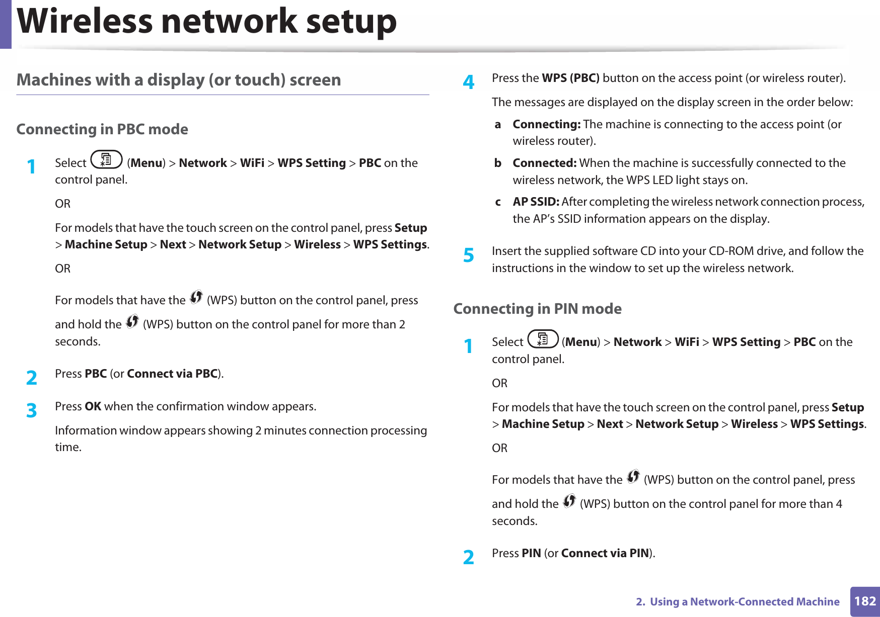 Wireless network setup1822.  Using a Network-Connected MachineMachines with a display (or touch) screenConnecting in PBC mode1Select (Menu) &gt; Network &gt; WiFi &gt; WPS Setting &gt; PBC on the control panel.ORFor models that have the touch screen on the control panel, press Setup &gt; Machine Setup &gt; Next &gt; Network Setup &gt; Wireless &gt; WPS Settings.ORFor models that have the   (WPS) button on the control panel, press and hold the   (WPS) button on the control panel for more than 2 seconds.2  Press PBC (or Connect via PBC).3  Press OK when the confirmation window appears.Information window appears showing 2 minutes connection processing time.4  Press the WPS (PBC) button on the access point (or wireless router).The messages are displayed on the display screen in the order below:a Connecting: The machine is connecting to the access point (or wireless router).b Connected: When the machine is successfully connected to the wireless network, the WPS LED light stays on.c AP SSID: After completing the wireless network connection process, the AP’s SSID information appears on the display.5  Insert the supplied software CD into your CD-ROM drive, and follow the instructions in the window to set up the wireless network.Connecting in PIN mode1Select (Menu) &gt; Network &gt; WiFi &gt; WPS Setting &gt; PBC on the control panel.ORFor models that have the touch screen on the control panel, press Setup &gt; Machine Setup &gt; Next &gt; Network Setup &gt; Wireless &gt; WPS Settings.ORFor models that have the   (WPS) button on the control panel, press and hold the   (WPS) button on the control panel for more than 4 seconds.2  Press PIN (or Connect via PIN).