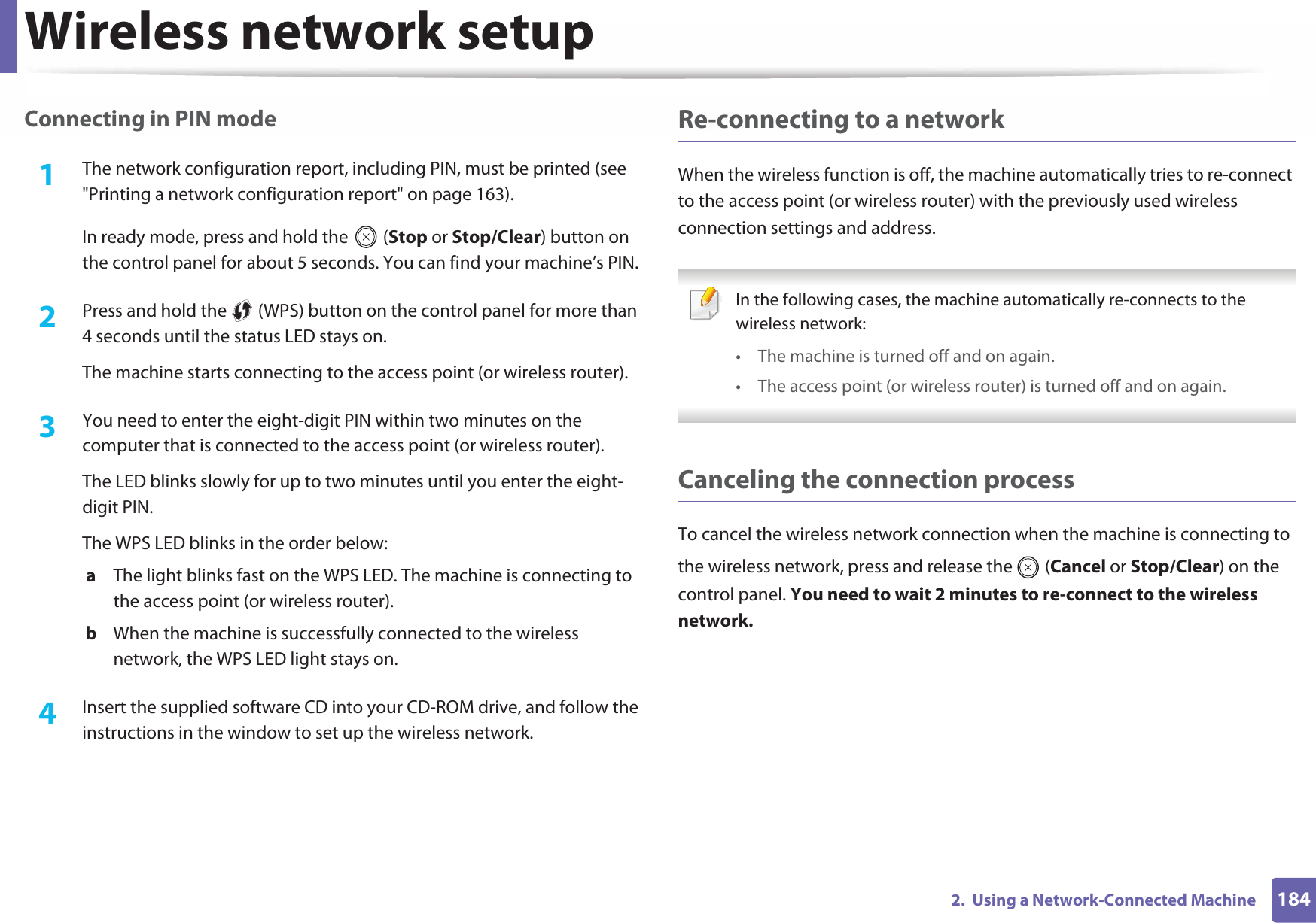 Wireless network setup1842.  Using a Network-Connected MachineConnecting in PIN mode1The network configuration report, including PIN, must be printed (see &quot;Printing a network configuration report&quot; on page 163).In ready mode, press and hold the   (Stop or Stop/Clear) button on the control panel for about 5 seconds. You can find your machine’s PIN.2  Press and hold the   (WPS) button on the control panel for more than 4 seconds until the status LED stays on.The machine starts connecting to the access point (or wireless router).3  You need to enter the eight-digit PIN within two minutes on the computer that is connected to the access point (or wireless router).The LED blinks slowly for up to two minutes until you enter the eight-digit PIN.The WPS LED blinks in the order below:a  The light blinks fast on the WPS LED. The machine is connecting to the access point (or wireless router).b  When the machine is successfully connected to the wireless network, the WPS LED light stays on.4  Insert the supplied software CD into your CD-ROM drive, and follow the instructions in the window to set up the wireless network.Re-connecting to a networkWhen the wireless function is off, the machine automatically tries to re-connect to the access point (or wireless router) with the previously used wireless connection settings and address. In the following cases, the machine automatically re-connects to the wireless network:• The machine is turned off and on again.• The access point (or wireless router) is turned off and on again. Canceling the connection processTo cancel the wireless network connection when the machine is connecting to the wireless network, press and release the   (Cancel or Stop/Clear) on the control panel. You need to wait 2 minutes to re-connect to the wireless network.