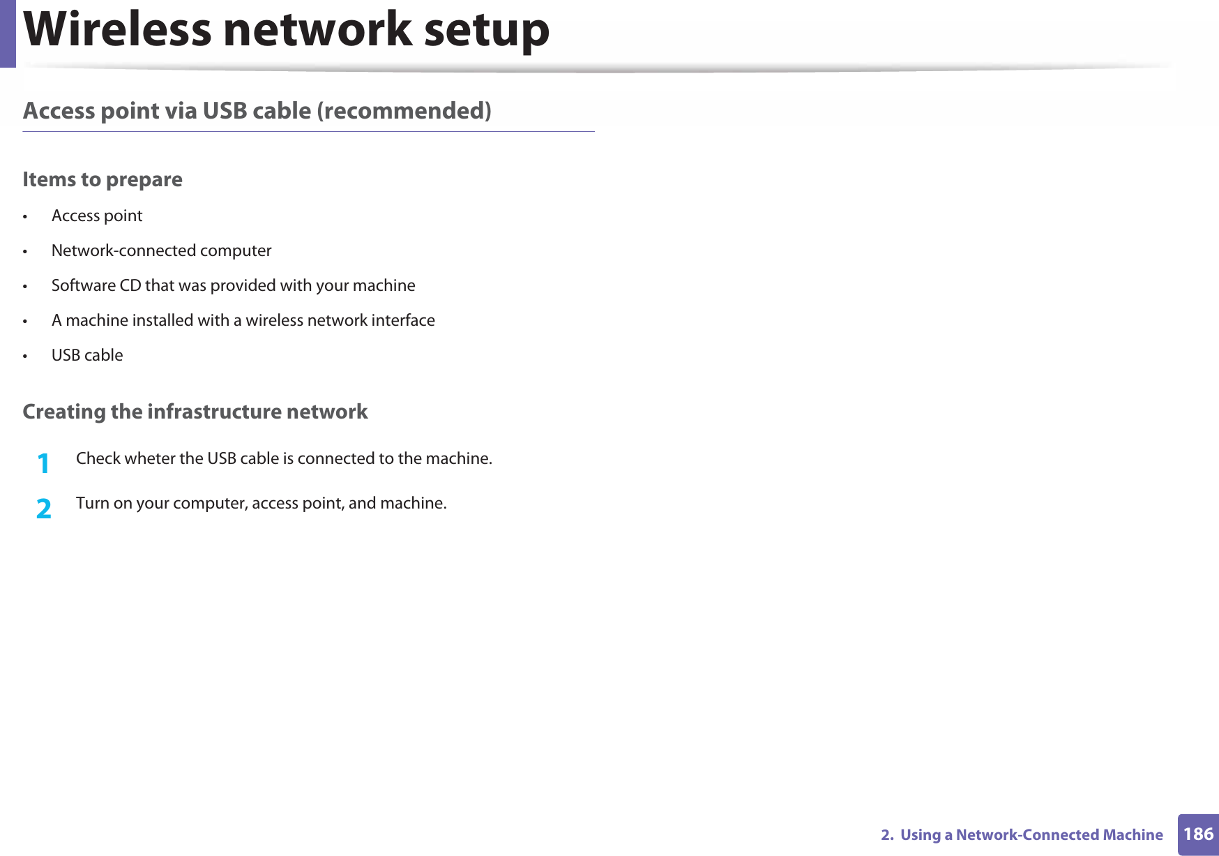 Wireless network setup1862.  Using a Network-Connected MachineAccess point via USB cable (recommended)Items to prepare• Access point• Network-connected computer• Software CD that was provided with your machine• A machine installed with a wireless network interface• USB cableCreating the infrastructure network1Check wheter the USB cable is connected to the machine.2  Turn on your computer, access point, and machine.