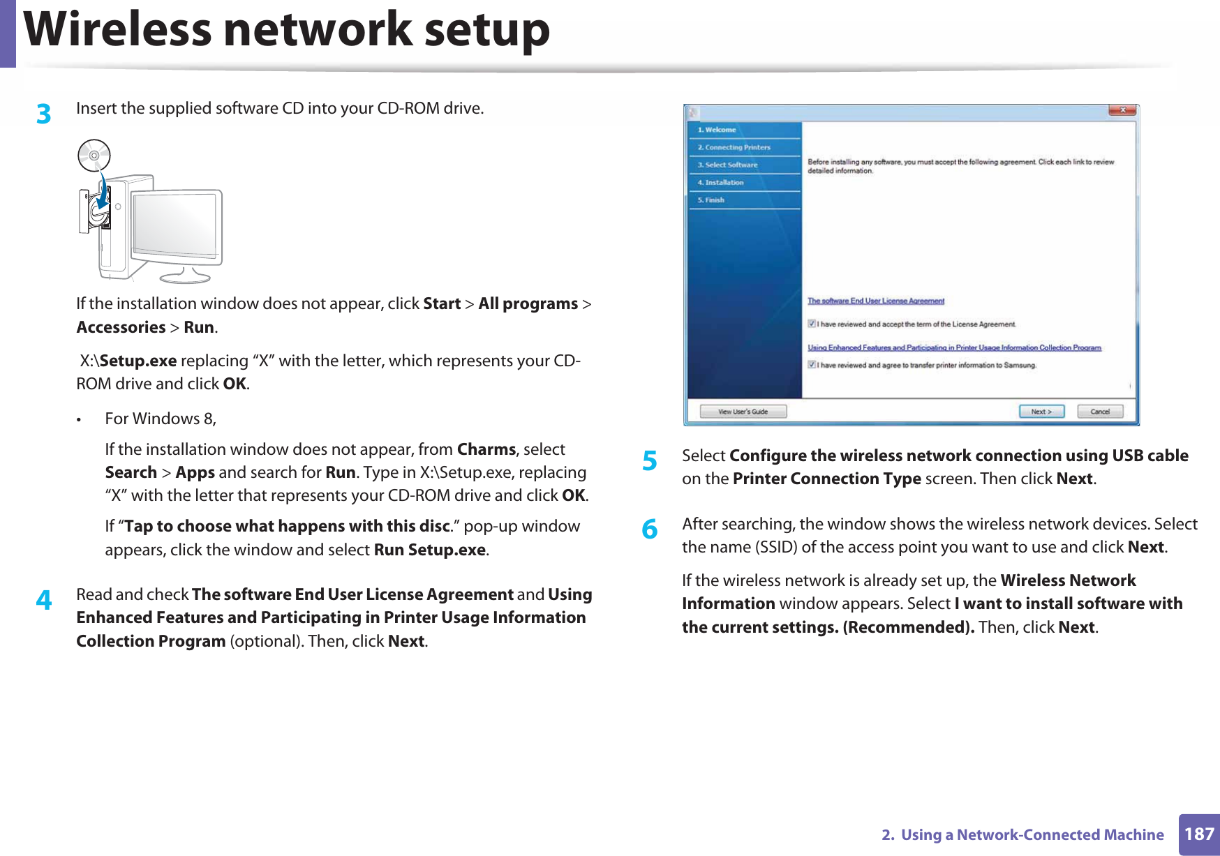Wireless network setup1872.  Using a Network-Connected Machine3  Insert the supplied software CD into your CD-ROM drive.If the installation window does not appear, click Start &gt; All programs &gt; Accessories &gt; Run. X:\Setup.exe replacing “X” with the letter, which represents your CD-ROM drive and click OK.• For Windows 8,If the installation window does not appear, from Charms, select Search &gt; Apps and search for Run. Type in X:\Setup.exe, replacing “X” with the letter that represents your CD-ROM drive and click OK.If “Tap to choose what happens with this disc.” pop-up window appears, click the window and select Run Setup.exe.4  Read and check The software End User License Agreement and Using Enhanced Features and Participating in Printer Usage Information Collection Program (optional). Then, click Next.5  Select Configure the wireless network connection using USB cable on the Printer Connection Type screen. Then click Next.6  After searching, the window shows the wireless network devices. Select the name (SSID) of the access point you want to use and click Next.If the wireless network is already set up, the Wireless Network Information window appears. Select I want to install software with the current settings. (Recommended). Then, click Next.
