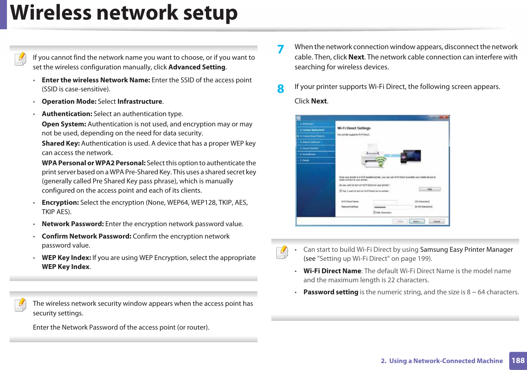 Wireless network setup1882.  Using a Network-Connected Machine If you cannot find the network name you want to choose, or if you want to set the wireless configuration manually, click Advanced Setting.•Enter the wireless Network Name: Enter the SSID of the access point (SSID is case-sensitive).•Operation Mode: Select Infrastructure.•Authentication: Select an authentication type.Open System: Authentication is not used, and encryption may or may not be used, depending on the need for data security.Shared Key: Authentication is used. A device that has a proper WEP key can access the network.WPA Personal or WPA2 Personal: Select this option to authenticate the print server based on a WPA Pre-Shared Key. This uses a shared secret key (generally called Pre Shared Key pass phrase), which is manually configured on the access point and each of its clients.•Encryption: Select the encryption (None, WEP64, WEP128, TKIP, AES, TKIP AES).•Network Password: Enter the encryption network password value.•Confirm Network Password: Confirm the encryption network password value.•WEP Key Index: If you are using WEP Encryption, select the appropriate WEP Key Index.  The wireless network security window appears when the access point has security settings.Enter the Network Password of the access point (or router). 7  When the network connection window appears, disconnect the network cable. Then, click Next. The network cable connection can interfere with searching for wireless devices.8  If your printer supports Wi-Fi Direct, the following screen appears. Click Next. • Can start to build Wi-Fi Direct by using Samsung Easy Printer Manager (see &quot;Setting up Wi-Fi Direct&quot; on page 199).•Wi-Fi Direct Name: The default Wi-Fi Direct Name is the model name and the maximum length is 22 characters.•Password setting is the numeric string, and the size is 8 ~ 64 characters. 