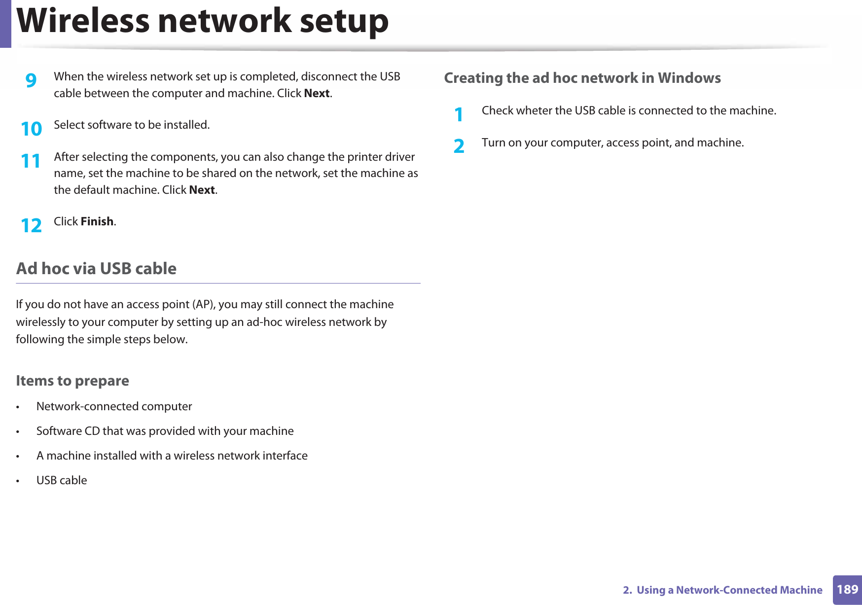 Wireless network setup1892.  Using a Network-Connected Machine9  When the wireless network set up is completed, disconnect the USB cable between the computer and machine. Click Next.10  Select software to be installed.11  After selecting the components, you can also change the printer driver name, set the machine to be shared on the network, set the machine as the default machine. Click Next.12  Click Finish.Ad hoc via USB cableIf you do not have an access point (AP), you may still connect the machine wirelessly to your computer by setting up an ad-hoc wireless network by following the simple steps below.Items to prepare• Network-connected computer• Software CD that was provided with your machine• A machine installed with a wireless network interface• USB cableCreating the ad hoc network in Windows1Check wheter the USB cable is connected to the machine.2  Turn on your computer, access point, and machine.