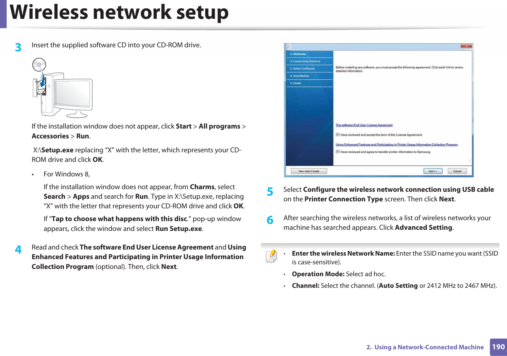 Wireless network setup1902.  Using a Network-Connected Machine3  Insert the supplied software CD into your CD-ROM drive.If the installation window does not appear, click Start &gt; All programs &gt; Accessories &gt; Run. X:\Setup.exe replacing “X” with the letter, which represents your CD-ROM drive and click OK.• For Windows 8,If the installation window does not appear, from Charms, select Search &gt; Apps and search for Run. Type in X:\Setup.exe, replacing “X” with the letter that represents your CD-ROM drive and click OK.If “Tap to choose what happens with this disc.” pop-up window appears, click the window and select Run Setup.exe.4  Read and check The software End User License Agreement and Using Enhanced Features and Participating in Printer Usage Information Collection Program (optional). Then, click Next.5  Select Configure the wireless network connection using USB cable on the Printer Connection Type screen. Then click Next.6  After searching the wireless networks, a list of wireless networks your machine has searched appears. Click Advanced Setting. •Enter the wireless Network Name: Enter the SSID name you want (SSID is case-sensitive).•Operation Mode: Select ad hoc.•Channel: Select the channel. (Auto Setting or 2412 MHz to 2467 MHz).
