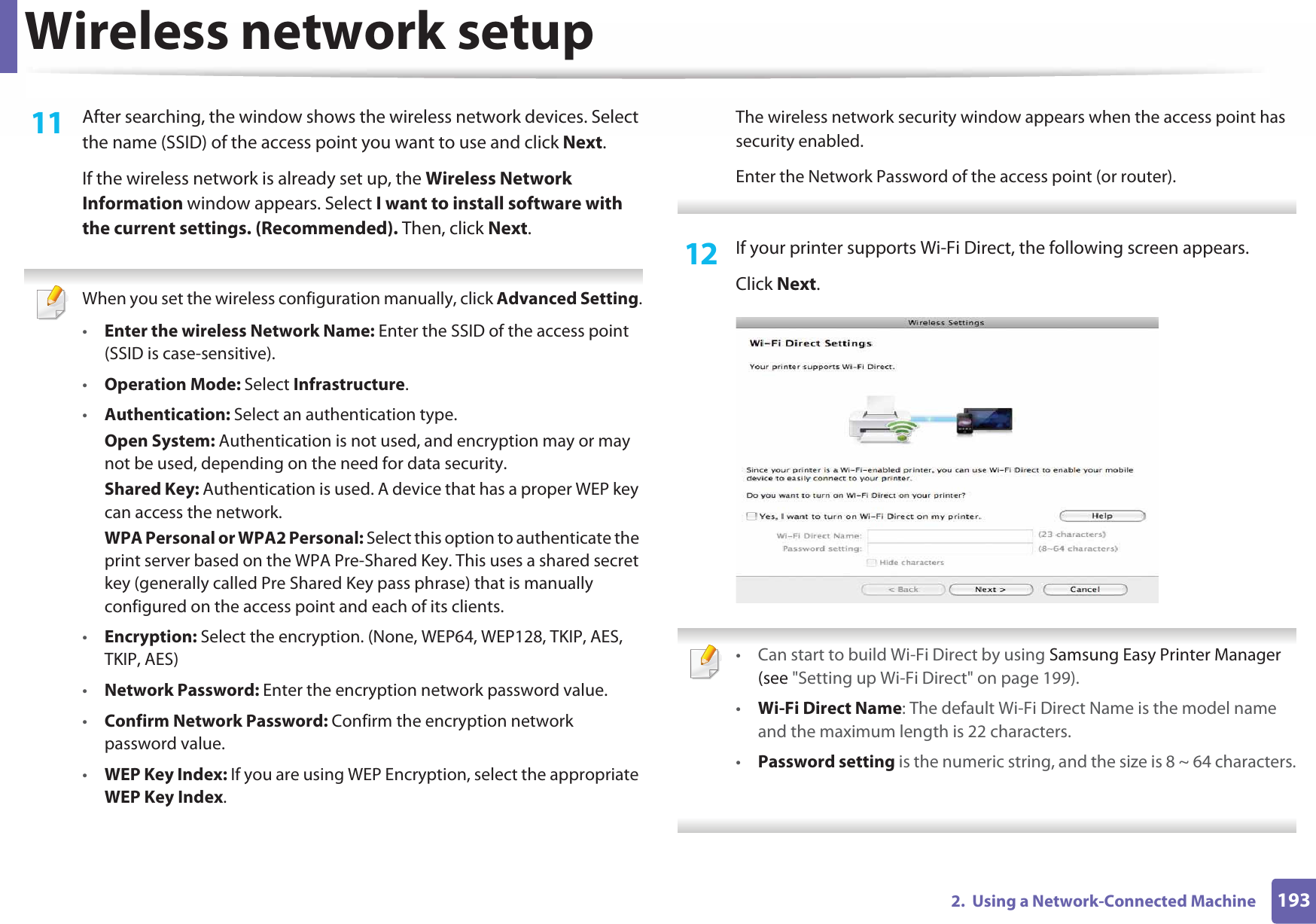 Wireless network setup1932.  Using a Network-Connected Machine11  After searching, the window shows the wireless network devices. Select the name (SSID) of the access point you want to use and click Next.If the wireless network is already set up, the Wireless Network Information window appears. Select I want to install software with the current settings. (Recommended). Then, click Next. When you set the wireless configuration manually, click Advanced Setting.•Enter the wireless Network Name: Enter the SSID of the access point (SSID is case-sensitive).•Operation Mode: Select Infrastructure.•Authentication: Select an authentication type.Open System: Authentication is not used, and encryption may or may not be used, depending on the need for data security.Shared Key: Authentication is used. A device that has a proper WEP key can access the network.WPA Personal or WPA2 Personal: Select this option to authenticate the print server based on the WPA Pre-Shared Key. This uses a shared secret key (generally called Pre Shared Key pass phrase) that is manually configured on the access point and each of its clients.•Encryption: Select the encryption. (None, WEP64, WEP128, TKIP, AES, TKIP, AES)•Network Password: Enter the encryption network password value.•Confirm Network Password: Confirm the encryption network password value.•WEP Key Index: If you are using WEP Encryption, select the appropriate WEP Key Index.The wireless network security window appears when the access point has security enabled.Enter the Network Password of the access point (or router). 12  If your printer supports Wi-Fi Direct, the following screen appears. Click Next. • Can start to build Wi-Fi Direct by using Samsung Easy Printer Manager (see &quot;Setting up Wi-Fi Direct&quot; on page 199).•Wi-Fi Direct Name: The default Wi-Fi Direct Name is the model name and the maximum length is 22 characters.•Password setting is the numeric string, and the size is 8 ~ 64 characters. 