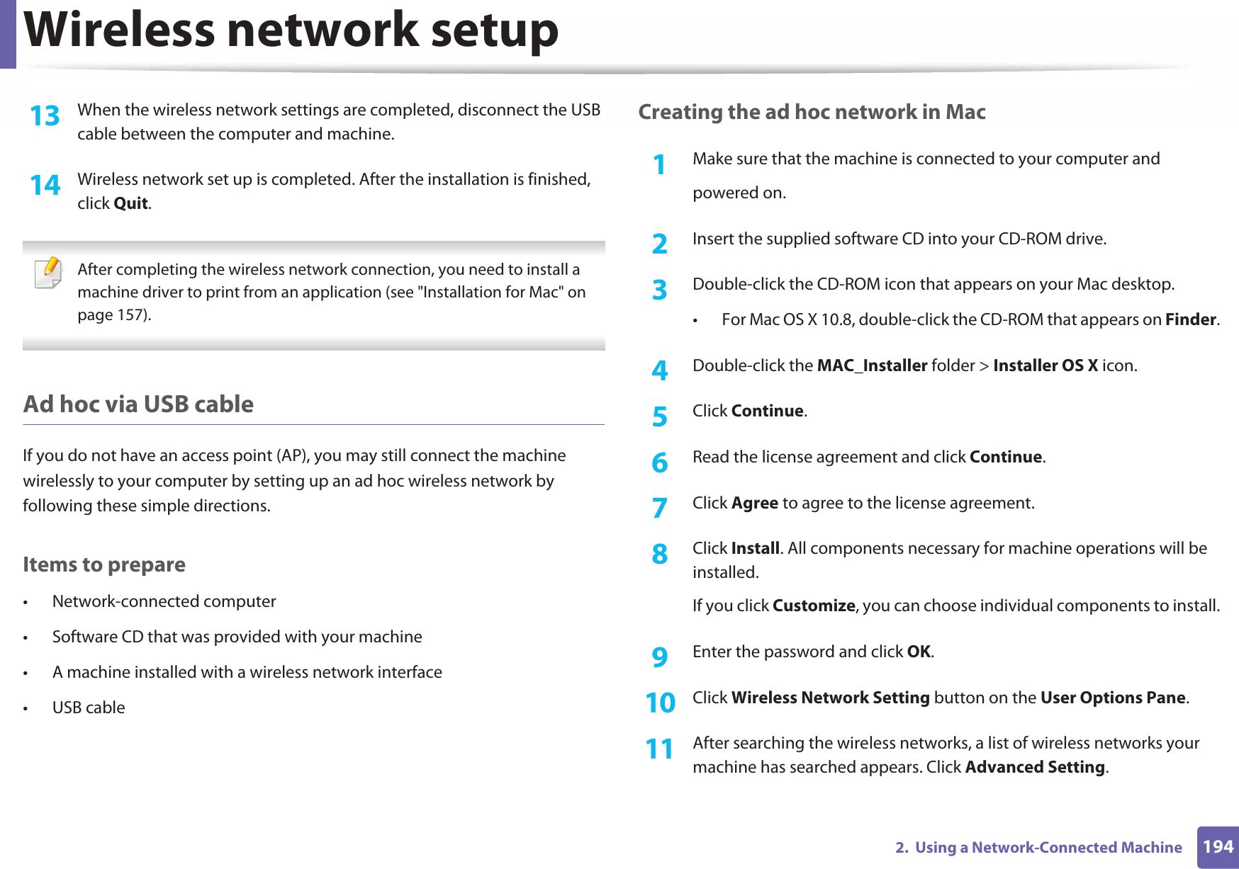 Wireless network setup1942.  Using a Network-Connected Machine13  When the wireless network settings are completed, disconnect the USB cable between the computer and machine.14  Wireless network set up is completed. After the installation is finished, click Quit. After completing the wireless network connection, you need to install a machine driver to print from an application (see &quot;Installation for Mac&quot; on page 157). Ad hoc via USB cableIf you do not have an access point (AP), you may still connect the machine wirelessly to your computer by setting up an ad hoc wireless network by following these simple directions.Items to prepare• Network-connected computer• Software CD that was provided with your machine• A machine installed with a wireless network interface• USB cableCreating the ad hoc network in Mac1Make sure that the machine is connected to your computer andpowered on.2  Insert the supplied software CD into your CD-ROM drive.3  Double-click the CD-ROM icon that appears on your Mac desktop.• For Mac OS X 10.8, double-click the CD-ROM that appears on Finder.4  Double-click the MAC_Installer folder &gt; Installer OS X icon.5  Click Continue.6  Read the license agreement and click Continue.7  Click Agree to agree to the license agreement.8  Click Install. All components necessary for machine operations will be installed. If you click Customize, you can choose individual components to install.9  Enter the password and click OK.10  Click Wireless Network Setting button on the User Options Pane.11  After searching the wireless networks, a list of wireless networks your machine has searched appears. Click Advanced Setting.
