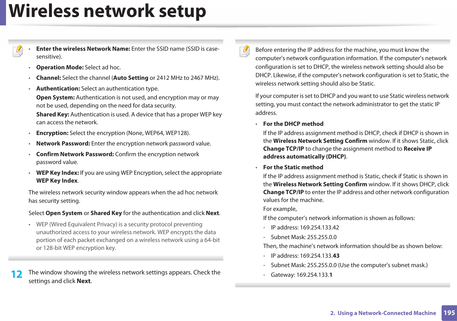 Wireless network setup1952.  Using a Network-Connected Machine •Enter the wireless Network Name: Enter the SSID name (SSID is case-sensitive).•Operation Mode: Select ad hoc.•Channel: Select the channel (Auto Setting or 2412 MHz to 2467 MHz).•Authentication: Select an authentication type.Open System: Authentication is not used, and encryption may or may not be used, depending on the need for data security.Shared Key: Authentication is used. A device that has a proper WEP key can access the network.•Encryption: Select the encryption (None, WEP64, WEP128).•Network Password: Enter the encryption network password value.•Confirm Network Password: Confirm the encryption network password value.•WEP Key Index: If you are using WEP Encryption, select the appropriate WEP Key Index.The wireless network security window appears when the ad hoc network has security setting.Select Open System or Shared Key for the authentication and click Next.• WEP (Wired Equivalent Privacy) is a security protocol preventing unauthorized access to your wireless network. WEP encrypts the data portion of each packet exchanged on a wireless network using a 64-bit or 128-bit WEP encryption key. 12  The window showing the wireless network settings appears. Check the settings and click Next. Before entering the IP address for the machine, you must know the computer’s network configuration information. If the computer’s network configuration is set to DHCP, the wireless network setting should also be DHCP. Likewise, if the computer’s network configuration is set to Static, the wireless network setting should also be Static.If your computer is set to DHCP and you want to use Static wireless network setting, you must contact the network administrator to get the static IP address.•For the DHCP methodIf the IP address assignment method is DHCP, check if DHCP is shown in the Wireless Network Setting Confirm window. If it shows Static, click Change TCP/IP to change the assignment method to Receive IP address automatically (DHCP).•For the Static methodIf the IP address assignment method is Static, check if Static is shown in the Wireless Network Setting Confirm window. If it shows DHCP, click Change TCP/IP to enter the IP address and other network configuration values for the machine.For example,If the computer’s network information is shown as follows:- IP address: 169.254.133.42- Subnet Mask: 255.255.0.0Then, the machine’s network information should be as shown below:- IP address: 169.254.133.43- Subnet Mask: 255.255.0.0 (Use the computer’s subnet mask.)- Gateway: 169.254.133.1 