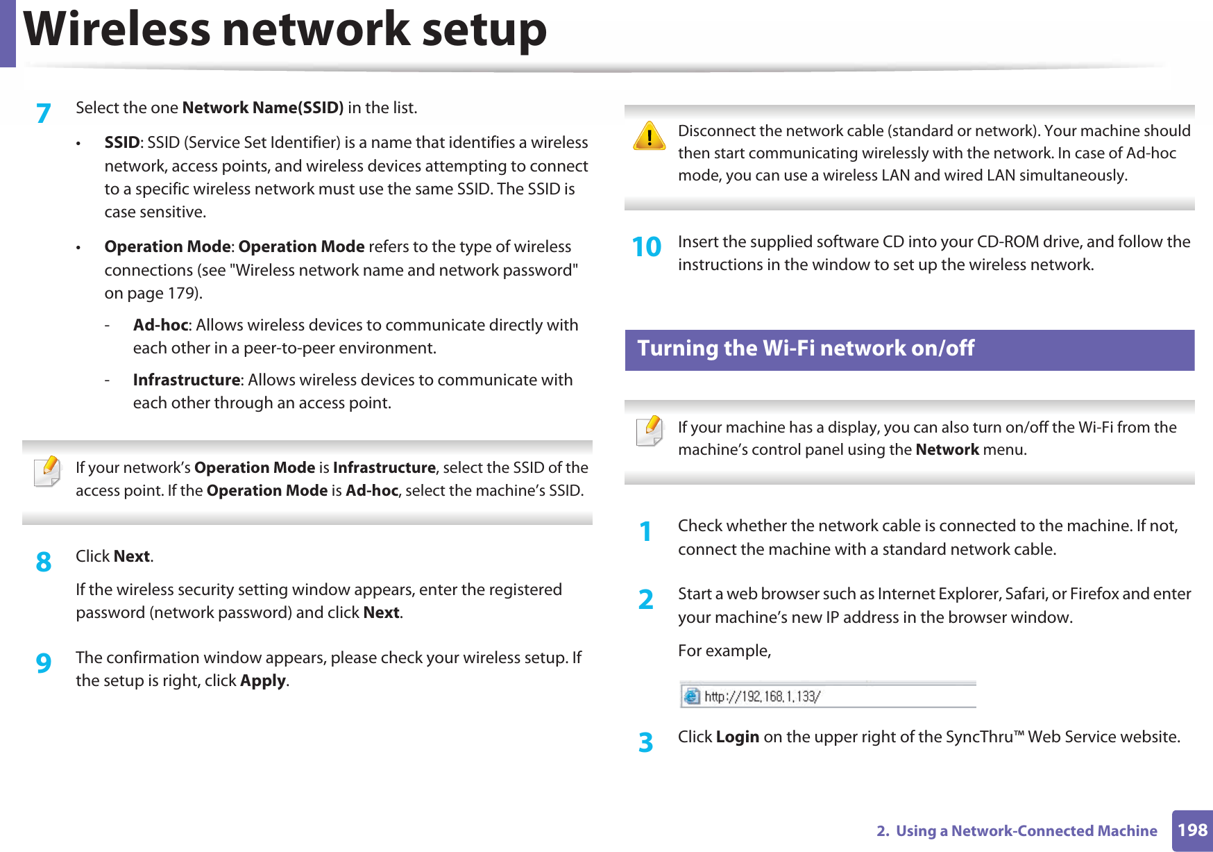 Wireless network setup1982.  Using a Network-Connected Machine7  Select the one Network Name(SSID) in the list.•SSID: SSID (Service Set Identifier) is a name that identifies a wireless network, access points, and wireless devices attempting to connect to a specific wireless network must use the same SSID. The SSID is case sensitive.•Operation Mode: Operation Mode refers to the type of wireless connections (see &quot;Wireless network name and network password&quot; on page 179).-Ad-hoc: Allows wireless devices to communicate directly with each other in a peer-to-peer environment.-Infrastructure: Allows wireless devices to communicate with each other through an access point. If your network’s Operation Mode is Infrastructure, select the SSID of the access point. If the Operation Mode is Ad-hoc, select the machine’s SSID. 8  Click Next.If the wireless security setting window appears, enter the registered password (network password) and click Next.9  The confirmation window appears, please check your wireless setup. If the setup is right, click Apply. Disconnect the network cable (standard or network). Your machine should then start communicating wirelessly with the network. In case of Ad-hoc mode, you can use a wireless LAN and wired LAN simultaneously. 10  Insert the supplied software CD into your CD-ROM drive, and follow the instructions in the window to set up the wireless network.19 Turning the Wi-Fi network on/off If your machine has a display, you can also turn on/off the Wi-Fi from the machine’s control panel using the Network menu. 1Check whether the network cable is connected to the machine. If not, connect the machine with a standard network cable.2  Start a web browser such as Internet Explorer, Safari, or Firefox and enter your machine’s new IP address in the browser window.For example,3  Click Login on the upper right of the SyncThru™ Web Service website.