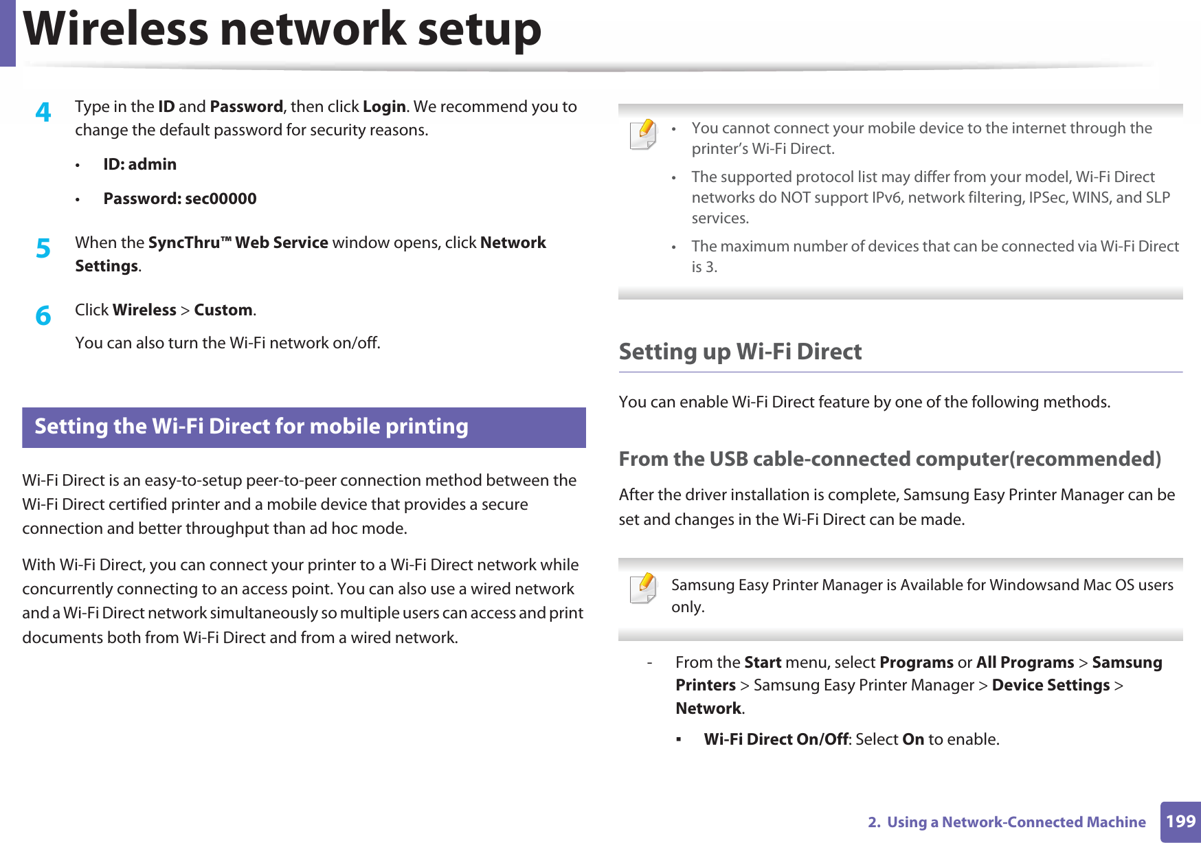 Wireless network setup1992.  Using a Network-Connected Machine4  Type in the ID and Password, then click Login. We recommend you to change the default password for security reasons.•ID: admin •Password: sec00000 5  When the SyncThru™ Web Service window opens, click Network Settings.6  Click Wireless &gt; Custom.You can also turn the Wi-Fi network on/off.20 Setting the Wi-Fi Direct for mobile printingWi-Fi Direct is an easy-to-setup peer-to-peer connection method between the Wi-Fi Direct certified printer and a mobile device that provides a secure connection and better throughput than ad hoc mode.With Wi-Fi Direct, you can connect your printer to a Wi-Fi Direct network while concurrently connecting to an access point. You can also use a wired network and a Wi-Fi Direct network simultaneously so multiple users can access and print documents both from Wi-Fi Direct and from a wired network. • You cannot connect your mobile device to the internet through the printer’s Wi-Fi Direct.• The supported protocol list may differ from your model, Wi-Fi Direct networks do NOT support IPv6, network filtering, IPSec, WINS, and SLP services. • The maximum number of devices that can be connected via Wi-Fi Direct is 3. Setting up Wi-Fi DirectYou can enable Wi-Fi Direct feature by one of the following methods.From the USB cable-connected computer(recommended)After the driver installation is complete, Samsung Easy Printer Manager can be set and changes in the Wi-Fi Direct can be made. Samsung Easy Printer Manager is Available for Windowsand Mac OS users only. - From the Start menu, select Programs or All Programs &gt; Samsung Printers &gt; Samsung Easy Printer Manager &gt; Device Settings &gt; Network.ƒWi-Fi Direct On/Off: Select On to enable.