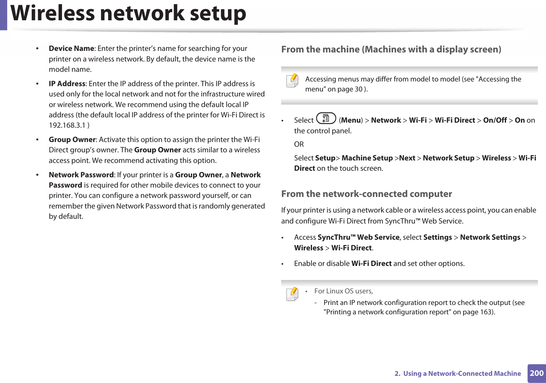 Wireless network setup2002.  Using a Network-Connected MachineƒDevice Name: Enter the printer’s name for searching for your printer on a wireless network. By default, the device name is the model name.ƒIP Address: Enter the IP address of the printer. This IP address is used only for the local network and not for the infrastructure wired or wireless network. We recommend using the default local IP address (the default local IP address of the printer for Wi-Fi Direct is 192.168.3.1 )ƒGroup Owner: Activate this option to assign the printer the Wi-Fi Direct group’s owner. The Group Owner acts similar to a wireless access point. We recommend activating this option.ƒNetwork Password: If your printer is a Group Owner, a Network Password is required for other mobile devices to connect to your printer. You can configure a network password yourself, or can remember the given Network Password that is randomly generated by default.From the machine (Machines with a display screen) Accessing menus may differ from model to model (see &quot;Accessing the menu&quot; on page 30 ). • Select (Menu) &gt; Network &gt; Wi-Fi &gt; Wi-Fi Direct &gt; On/Off &gt; On on the control panel.ORSelect Setup&gt; Machine Setup &gt;Next &gt; Network Setup &gt; Wireless &gt; Wi-Fi Direct on the touch screen.From the network-connected computerIf your printer is using a network cable or a wireless access point, you can enable and configure Wi-Fi Direct from SyncThru™ Web Service.• Access SyncThru™ Web Service, select Settings &gt; Network Settings &gt; Wireless &gt; Wi-Fi Direct.• Enable or disable Wi-Fi Direct and set other options. • For Linux OS users,- Print an IP network configuration report to check the output (see &quot;Printing a network configuration report&quot; on page 163).
