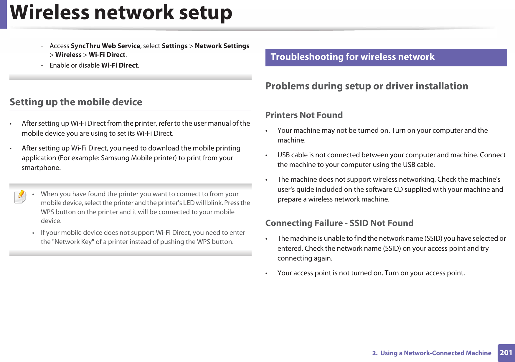 Wireless network setup2012.  Using a Network-Connected Machine- Access SyncThru Web Service, select Settings &gt; Network Settings &gt; Wireless &gt; Wi-Fi Direct.- Enable or disable Wi-Fi Direct. Setting up the mobile device• After setting up Wi-Fi Direct from the printer, refer to the user manual of the mobile device you are using to set its Wi-Fi Direct.• After setting up Wi-Fi Direct, you need to download the mobile printing application (For example: Samsung Mobile printer) to print from your smartphone. • When you have found the printer you want to connect to from your mobile device, select the printer and the printer&apos;s LED will blink. Press the WPS button on the printer and it will be connected to your mobile device.• If your mobile device does not support Wi-Fi Direct, you need to enter the &quot;Network Key&quot; of a printer instead of pushing the WPS button. 21 Troubleshooting for wireless networkProblems during setup or driver installationPrinters Not Found• Your machine may not be turned on. Turn on your computer and the machine.• USB cable is not connected between your computer and machine. Connect the machine to your computer using the USB cable.• The machine does not support wireless networking. Check the machine&apos;s user&apos;s guide included on the software CD supplied with your machine and prepare a wireless network machine.Connecting Failure - SSID Not Found• The machine is unable to find the network name (SSID) you have selected or entered. Check the network name (SSID) on your access point and try connecting again. • Your access point is not turned on. Turn on your access point.