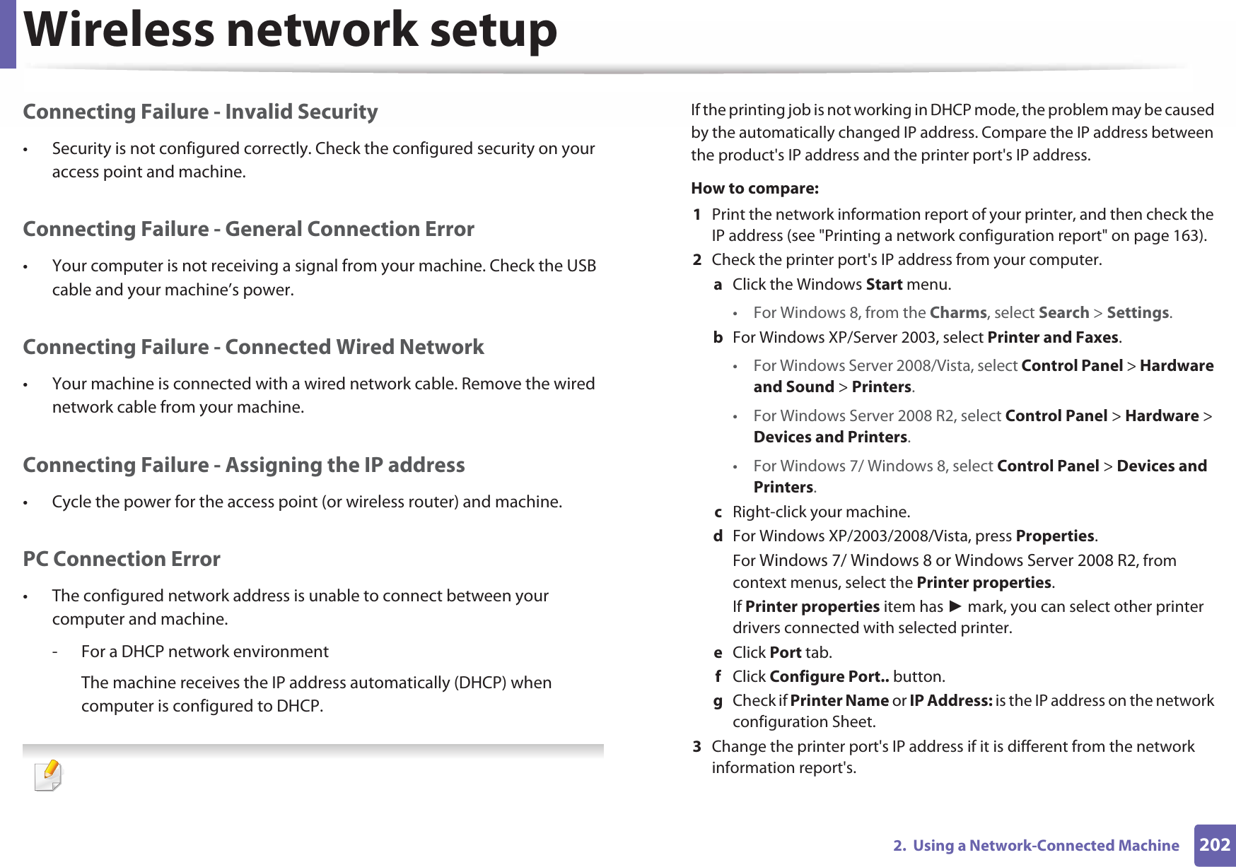 Wireless network setup2022.  Using a Network-Connected MachineConnecting Failure - Invalid Security• Security is not configured correctly. Check the configured security on your access point and machine.Connecting Failure - General Connection Error• Your computer is not receiving a signal from your machine. Check the USB cable and your machine’s power.Connecting Failure - Connected Wired Network• Your machine is connected with a wired network cable. Remove the wired network cable from your machine.Connecting Failure - Assigning the IP address• Cycle the power for the access point (or wireless router) and machine.PC Connection Error• The configured network address is unable to connect between your computer and machine.- For a DHCP network environmentThe machine receives the IP address automatically (DHCP) when computer is configured to DHCP. If the printing job is not working in DHCP mode, the problem may be caused by the automatically changed IP address. Compare the IP address between the product&apos;s IP address and the printer port&apos;s IP address.How to compare:1  Print the network information report of your printer, and then check the IP address (see &quot;Printing a network configuration report&quot; on page 163).2  Check the printer port&apos;s IP address from your computer.a  Click the Windows Start menu. • For Windows 8, from the Charms, select Search &gt; Settings.b  For Windows XP/Server 2003, select Printer and Faxes. • For Windows Server 2008/Vista, select Control Panel &gt; Hardware and Sound &gt; Printers. • For Windows Server 2008 R2, select Control Panel &gt; Hardware &gt; Devices and Printers. • For Windows 7/ Windows 8, select Control Panel &gt; Devices and Printers. c  Right-click your machine.d  For Windows XP/2003/2008/Vista, press Properties.For Windows 7/ Windows 8 or Windows Server 2008 R2, from context menus, select the Printer properties.If Printer properties item has Ź mark, you can select other printer drivers connected with selected printer.e  Click Port tab.f  Click Configure Port.. button.g  Check if Printer Name or IP Address: is the IP address on the network configuration Sheet.3  Change the printer port&apos;s IP address if it is different from the network information report&apos;s.