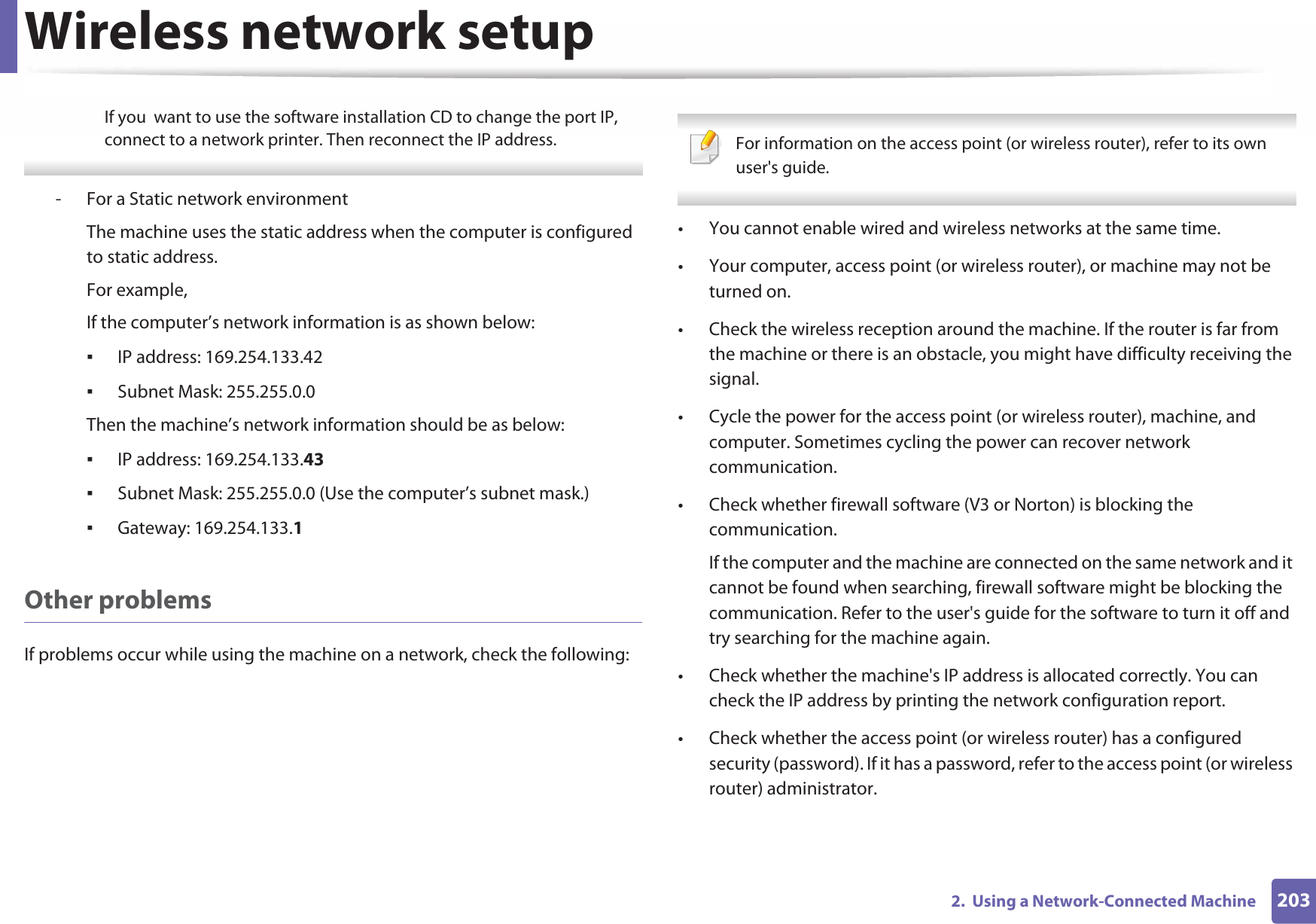 Wireless network setup2032.  Using a Network-Connected MachineIf you  want to use the software installation CD to change the port IP, connect to a network printer. Then reconnect the IP address. - For a Static network environmentThe machine uses the static address when the computer is configured to static address.For example,If the computer’s network information is as shown below:ƒIP address: 169.254.133.42ƒSubnet Mask: 255.255.0.0Then the machine’s network information should be as below:ƒIP address: 169.254.133.43ƒSubnet Mask: 255.255.0.0 (Use the computer’s subnet mask.)ƒGateway: 169.254.133.1Other problemsIf problems occur while using the machine on a network, check the following:  For information on the access point (or wireless router), refer to its own user&apos;s guide.  • You cannot enable wired and wireless networks at the same time.• Your computer, access point (or wireless router), or machine may not be turned on.• Check the wireless reception around the machine. If the router is far from the machine or there is an obstacle, you might have difficulty receiving the signal. • Cycle the power for the access point (or wireless router), machine, and computer. Sometimes cycling the power can recover network communication.• Check whether firewall software (V3 or Norton) is blocking the communication. If the computer and the machine are connected on the same network and it cannot be found when searching, firewall software might be blocking the communication. Refer to the user&apos;s guide for the software to turn it off and try searching for the machine again.• Check whether the machine&apos;s IP address is allocated correctly. You can check the IP address by printing the network configuration report.• Check whether the access point (or wireless router) has a configured security (password). If it has a password, refer to the access point (or wireless router) administrator.