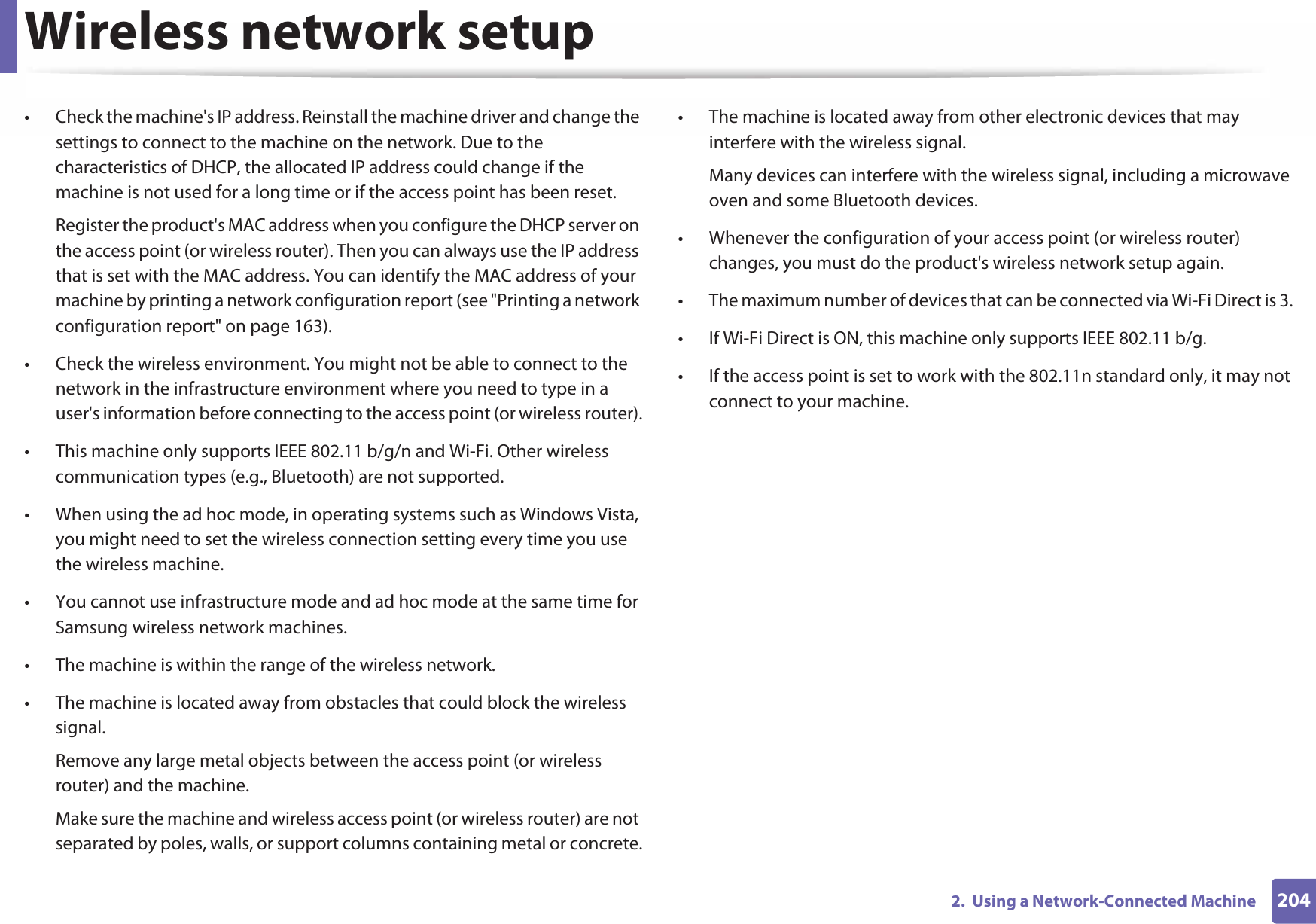 Wireless network setup2042.  Using a Network-Connected Machine• Check the machine&apos;s IP address. Reinstall the machine driver and change the settings to connect to the machine on the network. Due to the characteristics of DHCP, the allocated IP address could change if the machine is not used for a long time or if the access point has been reset.Register the product&apos;s MAC address when you configure the DHCP server on the access point (or wireless router). Then you can always use the IP address that is set with the MAC address. You can identify the MAC address of your machine by printing a network configuration report (see &quot;Printing a network configuration report&quot; on page 163).• Check the wireless environment. You might not be able to connect to the network in the infrastructure environment where you need to type in a user&apos;s information before connecting to the access point (or wireless router).• This machine only supports IEEE 802.11 b/g/n and Wi-Fi. Other wireless communication types (e.g., Bluetooth) are not supported.• When using the ad hoc mode, in operating systems such as Windows Vista, you might need to set the wireless connection setting every time you use the wireless machine. • You cannot use infrastructure mode and ad hoc mode at the same time for Samsung wireless network machines.• The machine is within the range of the wireless network.• The machine is located away from obstacles that could block the wireless signal.Remove any large metal objects between the access point (or wireless router) and the machine.Make sure the machine and wireless access point (or wireless router) are not separated by poles, walls, or support columns containing metal or concrete.• The machine is located away from other electronic devices that may interfere with the wireless signal.Many devices can interfere with the wireless signal, including a microwave oven and some Bluetooth devices.• Whenever the configuration of your access point (or wireless router) changes, you must do the product&apos;s wireless network setup again.• The maximum number of devices that can be connected via Wi-Fi Direct is 3. • If Wi-Fi Direct is ON, this machine only supports IEEE 802.11 b/g.• If the access point is set to work with the 802.11n standard only, it may not connect to your machine.