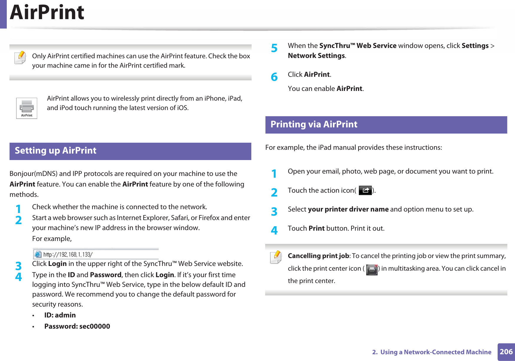 2062.  Using a Network-Connected MachineAirPrint Only AirPrint certified machines can use the AirPrint feature. Check the box your machine came in for the AirPrint certified mark. 26 Setting up AirPrintBonjour(mDNS) and IPP protocols are required on your machine to use the AirPrint feature. You can enable the AirPrint feature by one of the following methods.1Check whether the machine is connected to the network.2  Start a web browser such as Internet Explorer, Safari, or Firefox and enter your machine’s new IP address in the browser window.For example,3  Click Login in the upper right of the SyncThru™ Web Service website.4  Type in the ID and Password, then click Login. If it’s your first time logging into SyncThru™ Web Service, type in the below default ID and password. We recommend you to change the default password for security reasons.•ID: admin•Password: sec00000 5  When the SyncThru™ Web Service window opens, click Settings &gt; Network Settings.6  Click AirPrint.You can enable AirPrint.27 Printing via AirPrintFor example, the iPad manual provides these instructions:1Open your email, photo, web page, or document you want to print.2  Touch the action icon( ).3  Select your printer driver name and option menu to set up.4  Touch Print button. Print it out. Cancelling print job: To cancel the printing job or view the print summary, click the print center icon ( ) in multitasking area. You can click cancel in the print center. AirPrint allows you to wirelessly print directly from an iPhone, iPad, and iPod touch running the latest version of iOS.