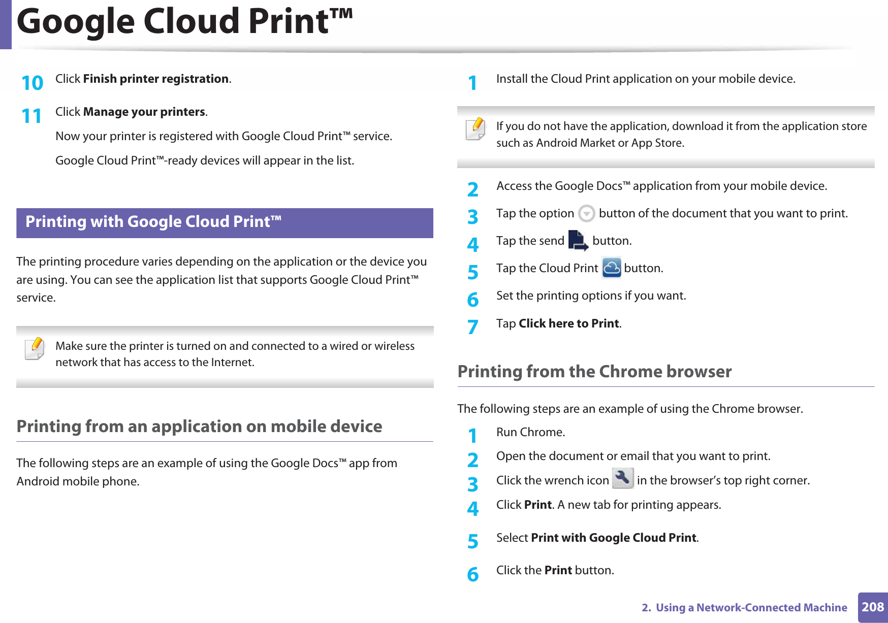 Google Cloud Print™2082.  Using a Network-Connected Machine10  Click Finish printer registration.11  Click Manage your printers.Now your printer is registered with Google Cloud Print™ service.Google Cloud Print™-ready devices will appear in the list.29 Printing with Google Cloud Print™The printing procedure varies depending on the application or the device you are using. You can see the application list that supports Google Cloud Print™ service. Make sure the printer is turned on and connected to a wired or wireless network that has access to the Internet.  Printing from an application on mobile deviceThe following steps are an example of using the Google Docs™ app from Android mobile phone.1Install the Cloud Print application on your mobile device.  If you do not have the application, download it from the application store such as Android Market or App Store.  2  Access the Google Docs™ application from your mobile device. 3  Tap the option   button of the document that you want to print.4  Tap the send   button.5  Tap the Cloud Print   button.6  Set the printing options if you want.7  Tap Click here to Print.Printing from the Chrome browserThe following steps are an example of using the Chrome browser.1Run Chrome.2  Open the document or email that you want to print.3  Click the wrench icon   in the browser’s top right corner.4  Click Print. A new tab for printing appears.5  Select Print with Google Cloud Print.6  Click the Print button.
