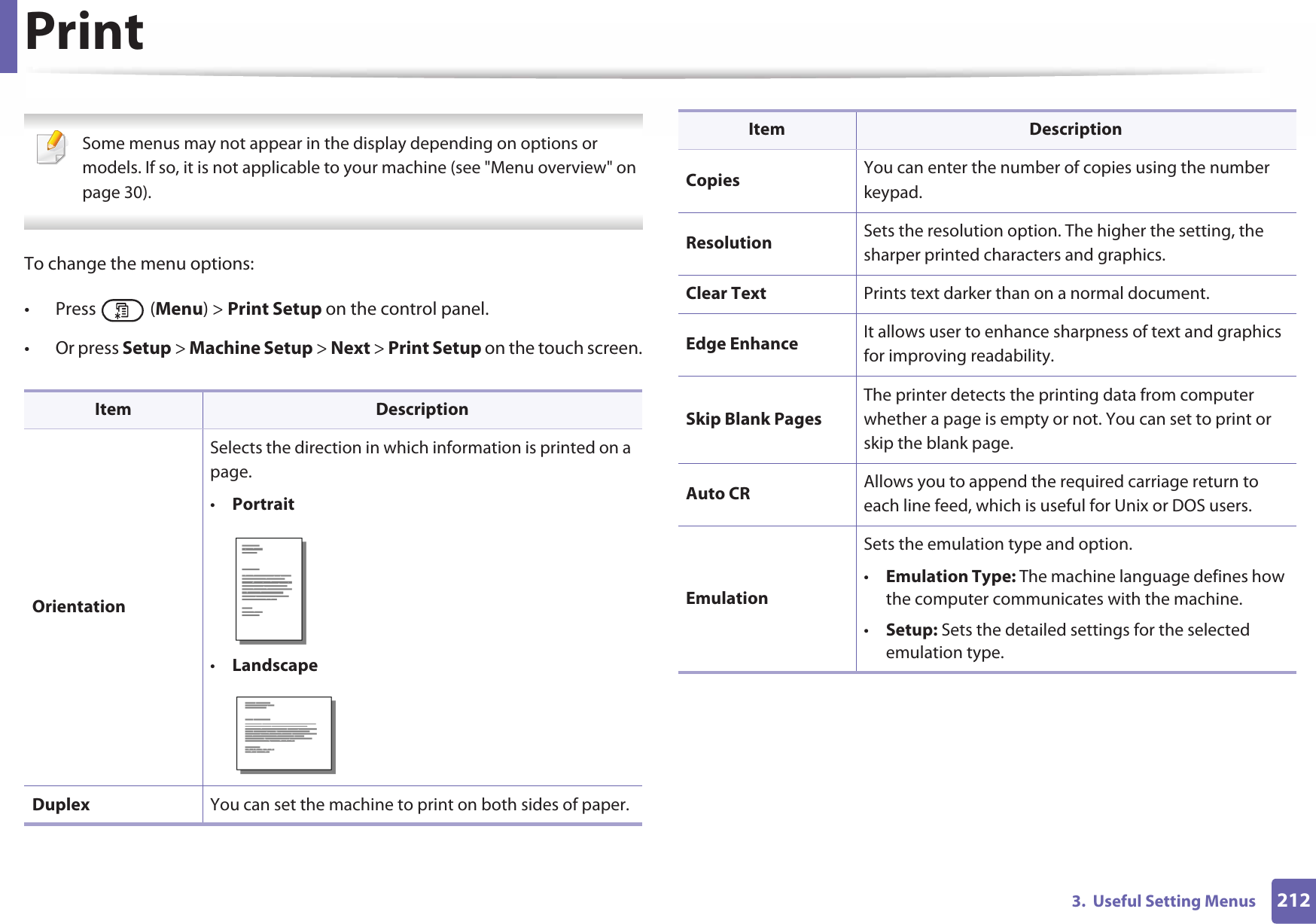 2123.  Useful Setting MenusPrint Some menus may not appear in the display depending on options or models. If so, it is not applicable to your machine (see &quot;Menu overview&quot; on page 30). To change the menu options:• Press  (Menu) &gt; Print Setup on the control panel.• Or press Setup &gt; Machine Setup &gt; Next &gt; Print Setup on the touch screen.Item DescriptionOrientationSelects the direction in which information is printed on a page.•Portrait•LandscapeDuplex You can set the machine to print on both sides of paper.Copies You can enter the number of copies using the number keypad.Resolution Sets the resolution option. The higher the setting, the sharper printed characters and graphics.Clear Text Prints text darker than on a normal document.Edge Enhance It allows user to enhance sharpness of text and graphics for improving readability.Skip Blank PagesThe printer detects the printing data from computer whether a page is empty or not. You can set to print or skip the blank page.Auto CR Allows you to append the required carriage return to each line feed, which is useful for Unix or DOS users.EmulationSets the emulation type and option.•Emulation Type: The machine language defines how the computer communicates with the machine.•Setup: Sets the detailed settings for the selected emulation type.Item Description