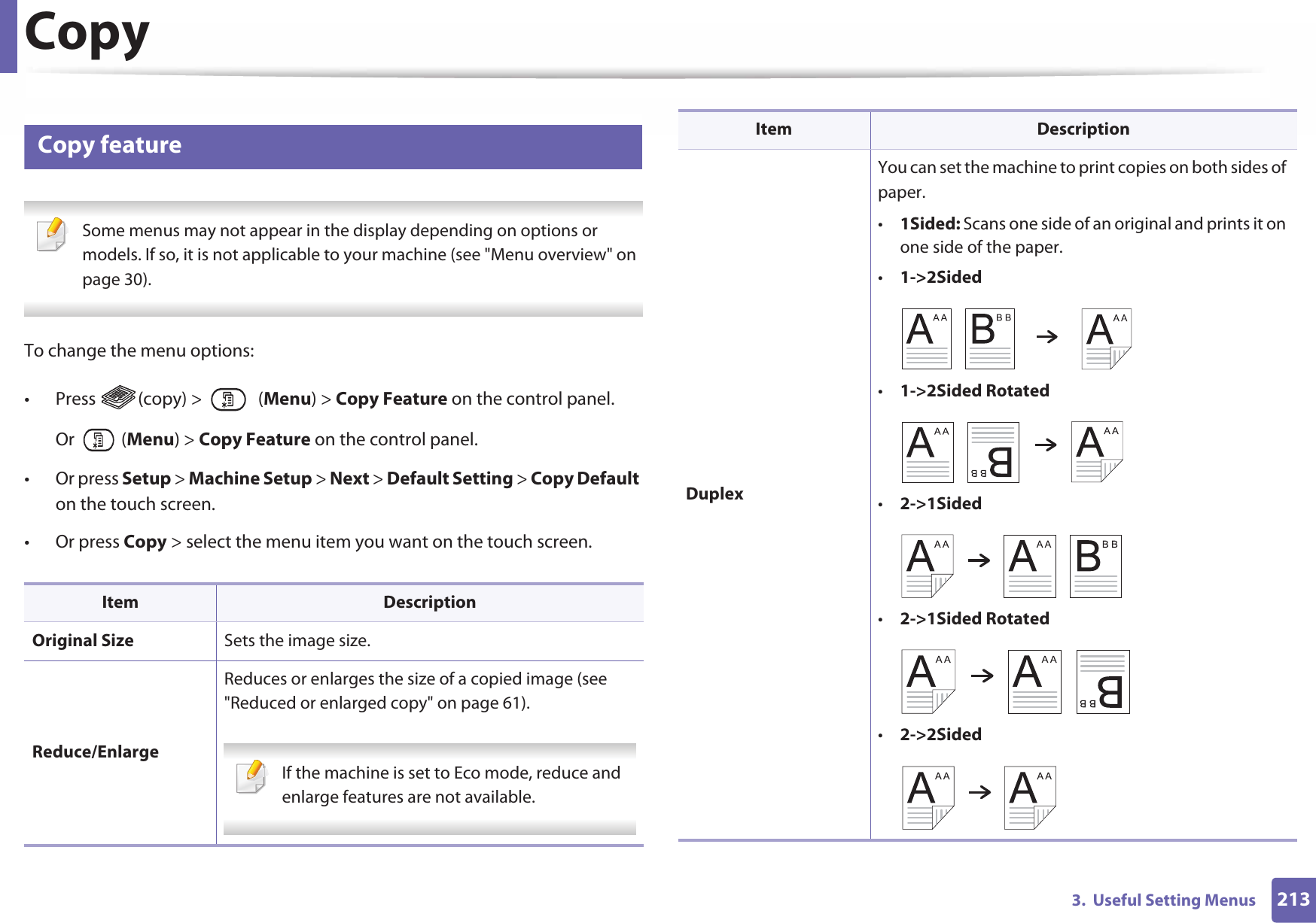 2133.  Useful Setting MenusCopy1 Copy feature Some menus may not appear in the display depending on options or models. If so, it is not applicable to your machine (see &quot;Menu overview&quot; on page 30). To change the menu options:• Press (copy) &gt;   (Menu) &gt; Copy Feature on the control panel.Or  (Menu) &gt; Copy Feature on the control panel.• Or press Setup &gt; Machine Setup &gt; Next &gt; Default Setting &gt; Copy Default on the touch screen.• Or press Copy &gt; select the menu item you want on the touch screen. Item DescriptionOriginal Size Sets the image size.Reduce/EnlargeReduces or enlarges the size of a copied image (see &quot;Reduced or enlarged copy&quot; on page 61). If the machine is set to Eco mode, reduce and enlarge features are not available. DuplexYou can set the machine to print copies on both sides of paper.•1Sided: Scans one side of an original and prints it on one side of the paper.•1-&gt;2Sided•1-&gt;2Sided Rotated•2-&gt;1Sided•2-&gt;1Sided Rotated•2-&gt;2SidedItem Description