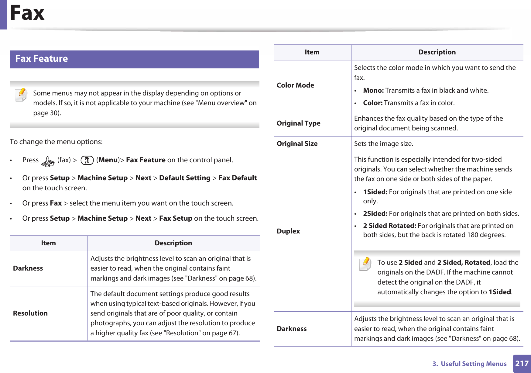 2173.  Useful Setting MenusFax3 Fax Feature Some menus may not appear in the display depending on options or models. If so, it is not applicable to your machine (see &quot;Menu overview&quot; on page 30). To change the menu options:• Press   (fax) &gt;   (Menu)&gt; Fax Feature on the control panel.• Or press Setup &gt; Machine Setup &gt; Next &gt; Default Setting &gt; Fax Default on the touch screen.• Or press Fax &gt; select the menu item you want on the touch screen.• Or press Setup &gt; Machine Setup &gt; Next &gt; Fax Setup on the touch screen.Item DescriptionDarknessAdjusts the brightness level to scan an original that is easier to read, when the original contains faint markings and dark images (see &quot;Darkness&quot; on page 68).ResolutionThe default document settings produce good results when using typical text-based originals. However, if you send originals that are of poor quality, or contain photographs, you can adjust the resolution to produce a higher quality fax (see &quot;Resolution&quot; on page 67).Color ModeSelects the color mode in which you want to send the fax.•Mono: Transmits a fax in black and white.•Color: Transmits a fax in color.Original Type Enhances the fax quality based on the type of the original document being scanned.Original Size Sets the image size.DuplexThis function is especially intended for two-sided originals. You can select whether the machine sends the fax on one side or both sides of the paper. •1Sided: For originals that are printed on one side only.•2Sided: For originals that are printed on both sides.•2 Sided Rotated: For originals that are printed on both sides, but the back is rotated 180 degrees. To use 2 Sided and 2 Sided, Rotated, load the originals on the DADF. If the machine cannot detect the original on the DADF, it automatically changes the option to 1Sided. DarknessAdjusts the brightness level to scan an original that is easier to read, when the original contains faint markings and dark images (see &quot;Darkness&quot; on page 68).Item Description