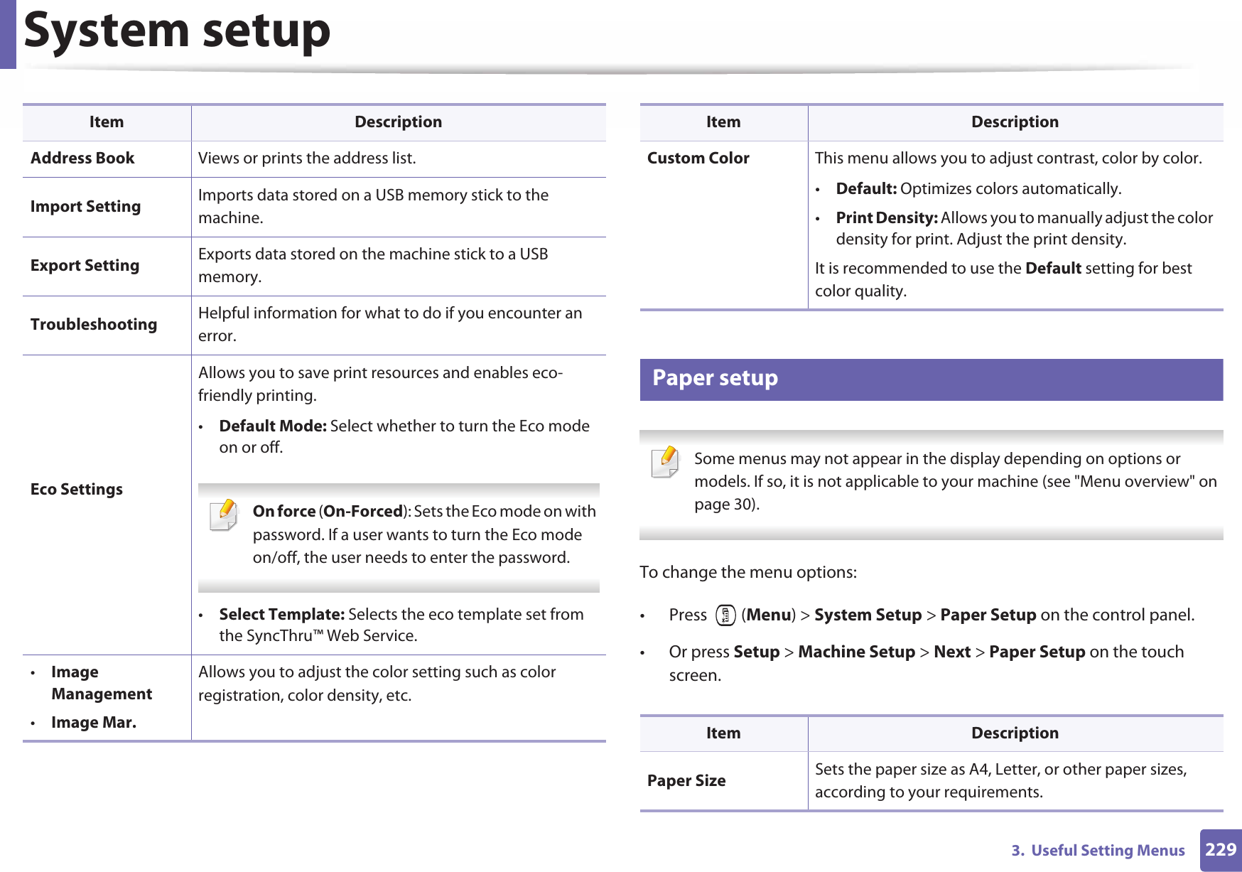 System setup2293.  Useful Setting Menus10 Paper setup Some menus may not appear in the display depending on options or models. If so, it is not applicable to your machine (see &quot;Menu overview&quot; on page 30). To change the menu options:• Press  (Menu) &gt; System Setup &gt; Paper Setup on the control panel.• Or press Setup &gt; Machine Setup &gt; Next &gt; Paper Setup on the touch screen.Address Book Views or prints the address list.Import Setting Imports data stored on a USB memory stick to the machine.Export Setting Exports data stored on the machine stick to a USB memory.Troubleshooting Helpful information for what to do if you encounter an error.Eco SettingsAllows you to save print resources and enables eco-friendly printing. •Default Mode: Select whether to turn the Eco mode on or off. On force (On-Forced): Sets the Eco mode on with password. If a user wants to turn the Eco mode on/off, the user needs to enter the password. •Select Template: Selects the eco template set from the SyncThru™ Web Service.•Image Management•Image Mar.Allows you to adjust the color setting such as color registration, color density, etc.Item DescriptionCustom Color This menu allows you to adjust contrast, color by color.•Default: Optimizes colors automatically. •Print Density: Allows you to manually adjust the color density for print. Adjust the print density.It is recommended to use the Default setting for best color quality.Item DescriptionPaper Size Sets the paper size as A4, Letter, or other paper sizes, according to your requirements.Item Description