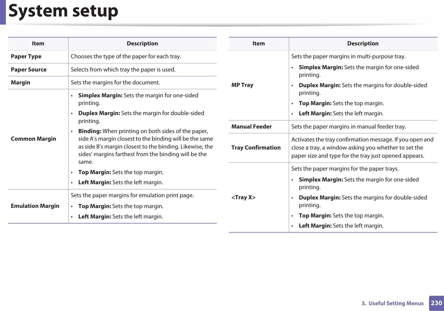 System setup2303.  Useful Setting MenusPaper Type Chooses the type of the paper for each tray.Paper Source Selects from which tray the paper is used.Margin Sets the margins for the document.Common Margin•Simplex Margin: Sets the margin for one-sided printing.•Duplex Margin: Sets the margin for double-sided printing.•Binding: When printing on both sides of the paper, side A&apos;s margin closest to the binding will be the same as side B&apos;s margin closest to the binding. Likewise, the sides&apos; margins farthest from the binding will be the same. •Top Margin: Sets the top margin.•Left Margin: Sets the left margin.Emulation MarginSets the paper margins for emulation print page.•Top Margin: Sets the top margin.•Left Margin: Sets the left margin.Item DescriptionMP TraySets the paper margins in multi-purpose tray.•Simplex Margin: Sets the margin for one-sided printing.•Duplex Margin: Sets the margins for double-sided printing.•Top Margin: Sets the top margin.•Left Margin: Sets the left margin.Manual Feeder Sets the paper margins in manual feeder tray.Tray ConfirmationActivates the tray confirmation message. If you open and close a tray, a window asking you whether to set the paper size and type for the tray just opened appears.&lt;Tray X&gt;Sets the paper margins for the paper trays.•Simplex Margin: Sets the margin for one-sided printing.•Duplex Margin: Sets the margins for double-sided printing.•Top Margin: Sets the top margin.•Left Margin: Sets the left margin.Item Description